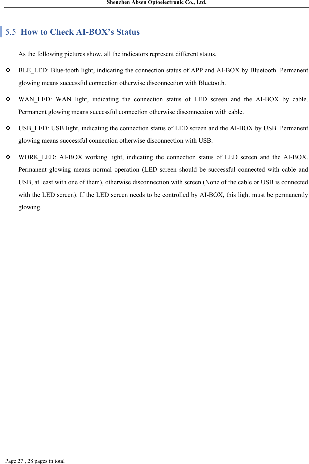 Shenzhen Absen Optoelectronic Co., Ltd.Page 27 , 28 pages in total5.5  How to Check AI-BOX’s StatusAs the following pictures show, all the indicators represent different status.BLE_LED: Blue-tooth light, indicating the connection status of APP and AI-BOX by Bluetooth. Permanent glowing means successful connection otherwise disconnection with Bluetooth.WAN_LED:  WAN  light,  indicating  the  connection  status  of  LED  screen  and  the  AI-BOX  by  cable. Permanent glowing means successful connection otherwise disconnection with cable.USB_LED: USB light, indicating the connection status of LED screen and the AI-BOX by USB. Permanent glowing means successful connection otherwise disconnection with USB.WORK_LED:  AI-BOX  working  light,  indicating  the  connection  status  of  LED  screen  and  the  AI-BOX. Permanent  glowing  means  normal  operation  (LED  screen  should  be  successful  connected  with  cable  and USB, at least with one of them), otherwise disconnection with screen (None of the cable or USB is connected with the LED screen). If the LED screen needs to be controlled by AI-BOX, this light must be permanently glowing. 