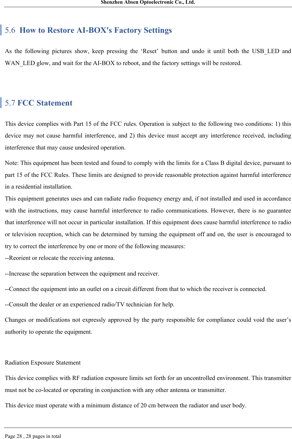 Shenzhen Absen Optoelectronic Co., Ltd.Page 28 , 28 pages in total5.6  How to Restore AI-BOX&apos;s Factory SettingsAs  the  following  pictures  show,  keep  pressing  the  ‘Reset’  button  and  undo  it  until  both  the  USB_LED  and WAN_LED glow, and wait for the AI-BOX to reboot, and the factory settings will be restored.5.7 FCC StatementThis device complies with Part 15 of the FCC rules. Operation is subject to the following two conditions: 1) this device  may not cause harmful interference, and 2)  this  device  must  accept  any  interference  received,  including interference that may cause undesired operation.Note: This equipment has been tested and found to comply with the limits for a Class B digital device, pursuant to part 15 of the FCC Rules. These limits are designed to provide reasonable protection against harmful interference in a residential installation.This equipment generates uses and can radiate radio frequency energy and, if not installed and used in accordance with the instructions,  may  cause harmful interference to  radio communications. However, there  is no guarantee that interference will not occur in particular installation. If this equipment does cause harmful interference to radio or television reception, which can be determined by turning the equipment off and on, the user is encouraged to try to correct the interference by one or more of the following measures:--Reorient or relocate the receiving antenna.--Increase the separation between the equipment and receiver.--Connect the equipment into an outlet on a circuit different from that to which the receiver is connected.--Consult the dealer or an experienced radio/TV technician for help.Changes or  modifications not  expressly approved  by the party responsible for compliance could void the user’s authority to operate the equipment.Radiation Exposure StatementThis device complies with RF radiation exposure limits set forth for an uncontrolled environment. This transmitter must not be co-located or operating in conjunction with any other antenna or transmitter.This device must operate with a minimum distance of 20 cm between the radiator and user body.