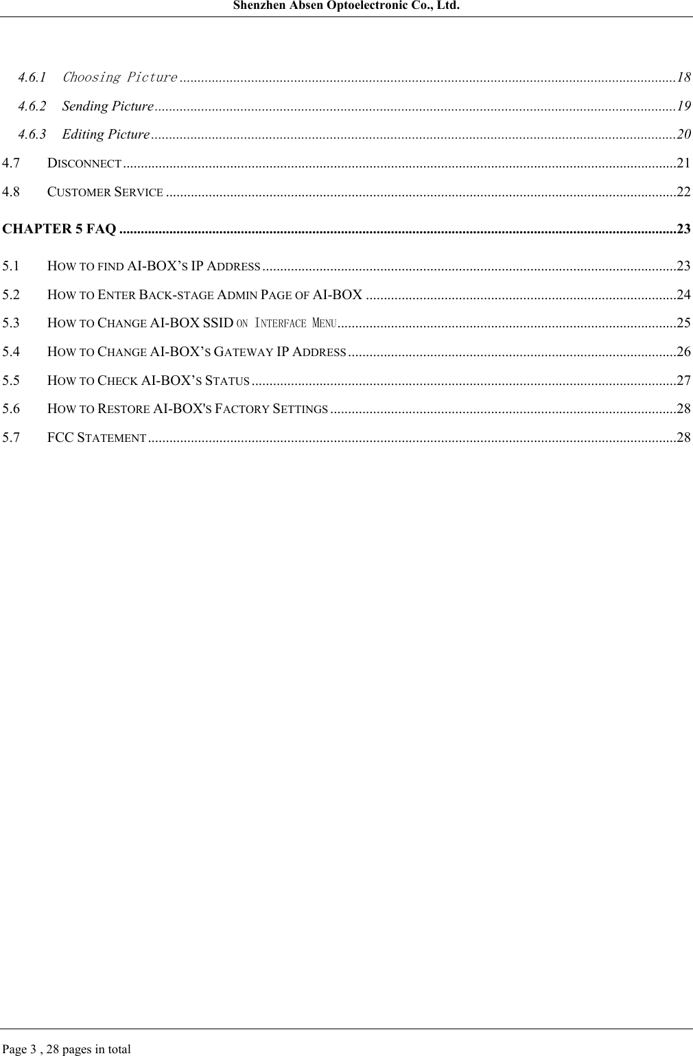 Shenzhen Absen Optoelectronic Co., Ltd.Page 3 , 28 pages in total4.6.1Choosing Picture...........................................................................................................................................184.6.2 Sending Picture..................................................................................................................................................194.6.3 Editing Picture ...................................................................................................................................................204.7 DISCONNECT...........................................................................................................................................................214.8 CUSTOMER SERVICE ...............................................................................................................................................22CHAPTER 5 FAQ ............................................................................................................................................................235.1 HOW TO FIND AI-BOX’S IP ADDRESS ....................................................................................................................235.2 HOW TO ENTER BACK-STAGE ADMIN PAGE OF AI-BOX .......................................................................................245.3 HOW TO CHANGE AI-BOX SSID ON INTERFACE MENU...............................................................................................255.4 HOW TO CHANGE AI-BOX’S GATEWAY IP ADDRESS ............................................................................................265.5 HOW TO CHECK AI-BOX’S STATUS .......................................................................................................................275.6 HOW TO RESTORE AI-BOX&apos;S FACTORY SETTINGS .................................................................................................285.7 FCC STATEMENT ....................................................................................................................................................28