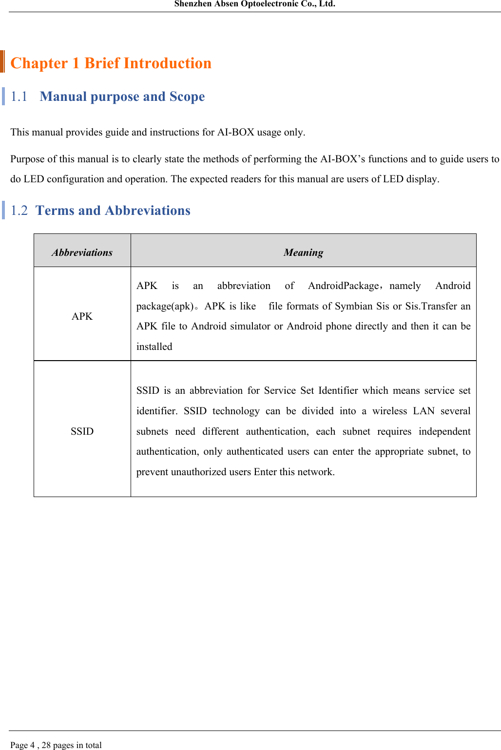 Shenzhen Absen Optoelectronic Co., Ltd.Page 4 , 28 pages in totalChapter 1 Brief Introduction1.1 Manual purpose and ScopeThis manual provides guide and instructions for AI-BOX usage only.Purpose of this manual is to clearly state the methods of performing the AI-BOX’s functions and to guide users to do LED configuration and operation. The expected readers for this manual are users of LED display.1.2  Terms and AbbreviationsAbbreviationsMeaning APKAPK  is  an  abbreviation  of  AndroidPackage，namely  Android package(apk)。APK is like   file formats of Symbian Sis or Sis.Transfer an APK file to Android simulator or Android phone directly  and then it can be installed SSIDSSID  is  an  abbreviation  for  Service  Set  Identifier  which  means  service  set identifier.  SSID  technology  can  be  divided  into  a  wireless  LAN  several subnets  need  different  authentication,  each  subnet  requires  independent authentication,  only  authenticated  users  can  enter  the  appropriate  subnet,  to prevent unauthorized users Enter this network.