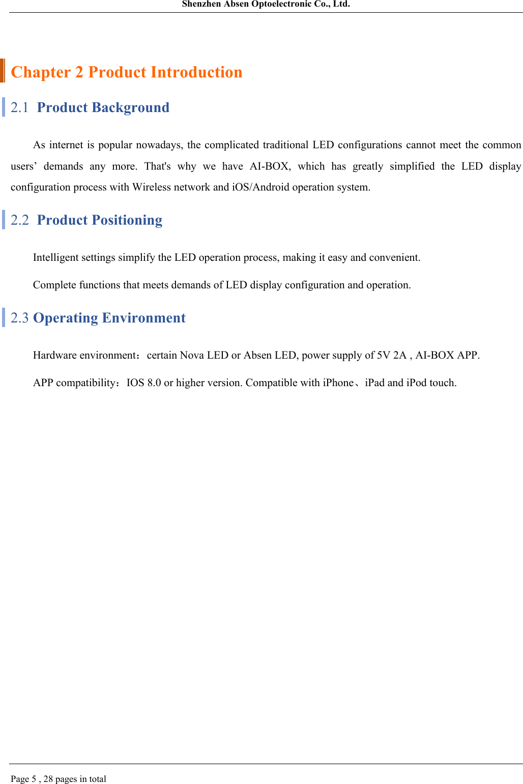 Shenzhen Absen Optoelectronic Co., Ltd.Page 5 , 28 pages in totalChapter 2 Product Introduction2.1  Product BackgroundAs internet  is popular nowadays, the complicated  traditional LED configurations cannot meet  the common users’  demands  any  more.  That&apos;s  why  we  have  AI-BOX,  which  has  greatly  simplified  the  LED  display configuration process with Wireless network and iOS/Android operation system.2.2  Product PositioningIntelligent settings simplify the LED operation process, making it easy and convenient.Complete functions that meets demands of LED display configuration and operation.2.3 Operating Environment Hardware environment：certain Nova LED or Absen LED, power supply of 5V 2A , AI-BOX APP.APP compatibility：IOS 8.0 or higher version. Compatible with iPhone、iPad and iPod touch.