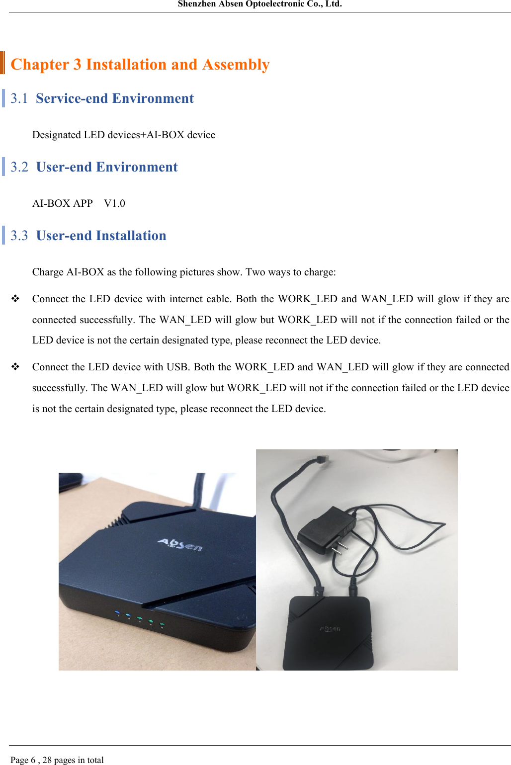 Shenzhen Absen Optoelectronic Co., Ltd.Page 6 , 28 pages in totalChapter 3 Installation and Assembly3.1  Service-end EnvironmentDesignated LED devices+AI-BOX device3.2  User-end EnvironmentAI-BOX APP   V1.03.3  User-end InstallationCharge AI-BOX as the following pictures show. Two ways to charge:Connect the LED device with  internet cable. Both the WORK_LED  and WAN_LED will glow if they are connected successfully. The WAN_LED will glow but WORK_LED will not if the connection failed or the LED device is not the certain designated type, please reconnect the LED device.Connect the LED device with USB. Both the WORK_LED and WAN_LED will glow if they are connected successfully. The WAN_LED will glow but WORK_LED will not if the connection failed or the LED device is not the certain designated type, please reconnect the LED device.