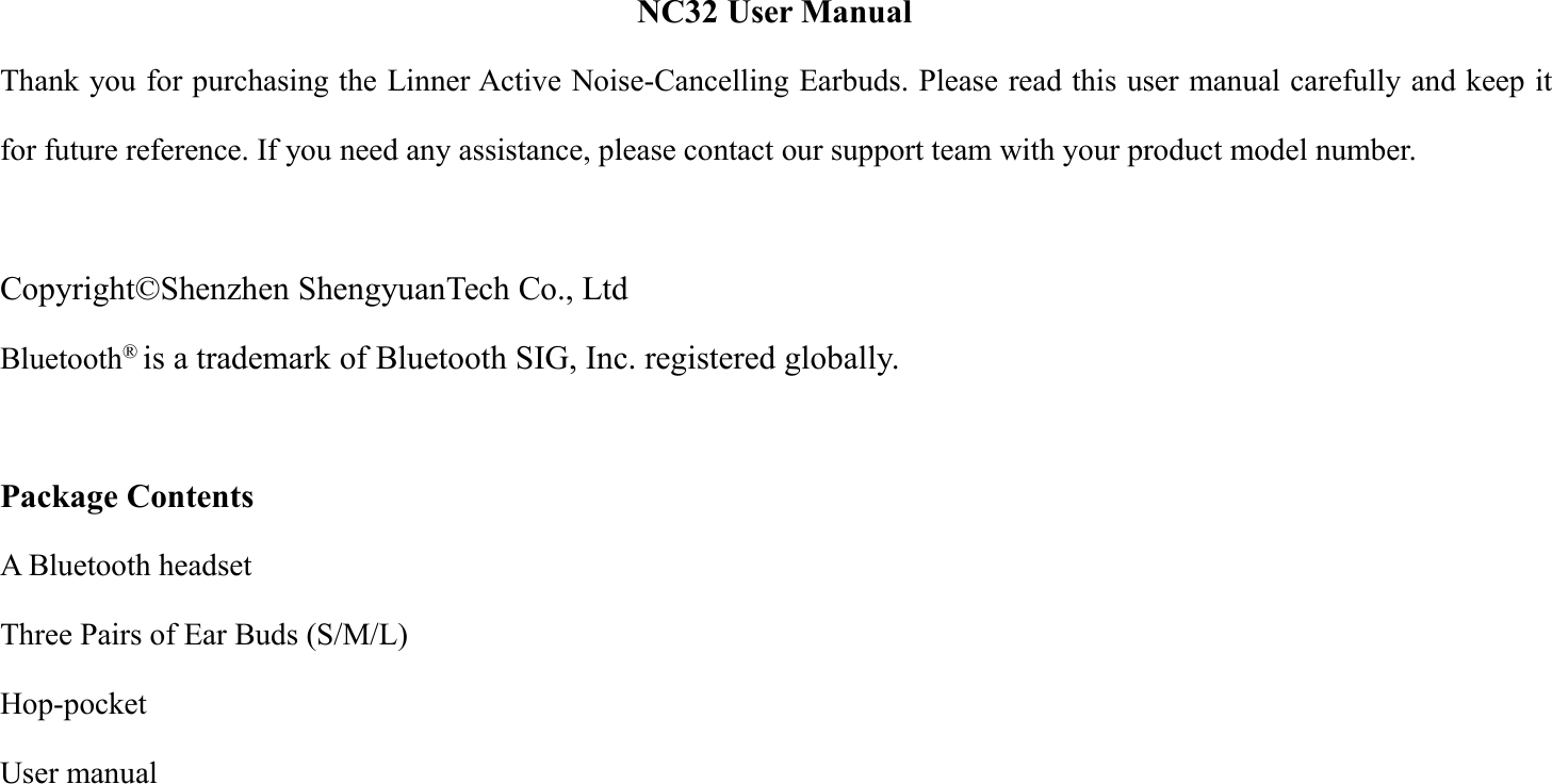 NC32 User ManualThank you for purchasing the Linner Active Noise-Cancelling Earbuds. Please read this user manual carefully and keep itfor future reference. If you need any assistance, please contact our support team with your product model number.Copyright&copy;Shenzhen ShengyuanTech Co., LtdBluetooth&reg;is a trademark of Bluetooth SIG, Inc. registered globally.Package ContentsA Bluetooth headsetThree Pairs of Ear Buds (S/M/L)Hop-pocketUser manual