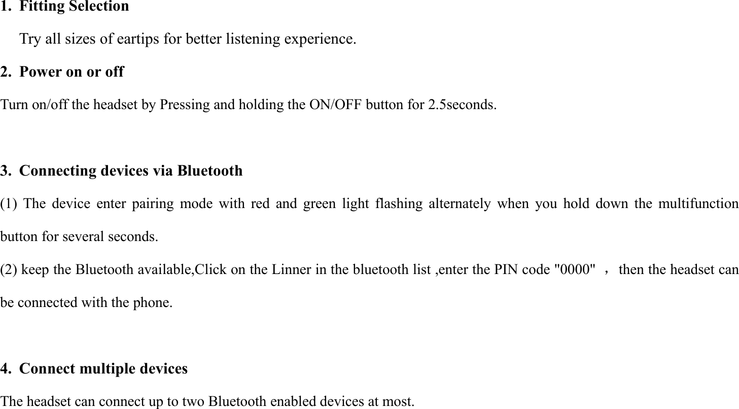 1. Fitting SelectionTry all sizes of eartips for better listening experience.2. Power on or offTurn on/off the headset by Pressing and holding the ON/OFF button for 2.5seconds.3. Connecting devices via Bluetooth(1) The device enter pairing mode with red and green light flashing alternately when you hold down the multifunctionbutton for several seconds.(2) keep the Bluetooth available,Click on the Linner in the bluetooth list ,enter the PIN code "0000" ，then the headset canbe connected with the phone.4. Connect multiple devicesThe headset can connect up to two Bluetooth enabled devices at most.