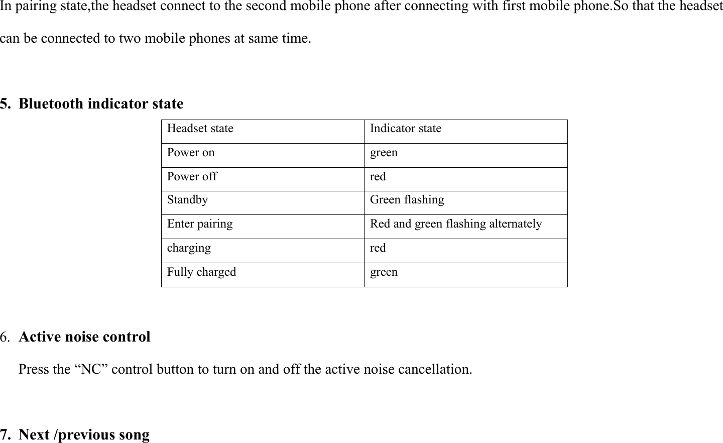 In pairing state,the headset connect to the second mobile phone after connecting with first mobile phone.So that the headsetcan be connected to two mobile phones at same time.5. Bluetooth indicator stateHeadset stateIndicator statePower ongreenPower offredStandbyGreen flashingEnter pairingRed and green flashing alternatelychargingredFully chargedgreen6. Active noise controlPress the &ldquo;NC&rdquo; control button to turn on and off the active noise cancellation.7. Next /previous song