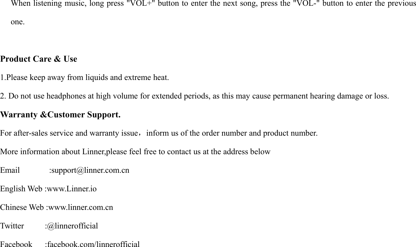 When listening music, long press "VOL+" button to enter the next song, press the "VOL-" button to enter the previousone.Product Care &amp; Use1.Please keep away from liquids and extreme heat.2. Do not use headphones at high volume for extended periods, as this may cause permanent hearing damage or loss.Warranty &amp;Customer Support.For after-sales service and warranty issue，inform us of the order number and product number.More information about Linner,please feel free to contact us at the address belowEmail :support@linner.com.cnEnglish Web :www.Linner.ioChinese Web :www.linner.com.cnTwitter :@linnerofficialFacebook :facebook.com/linnerofficial