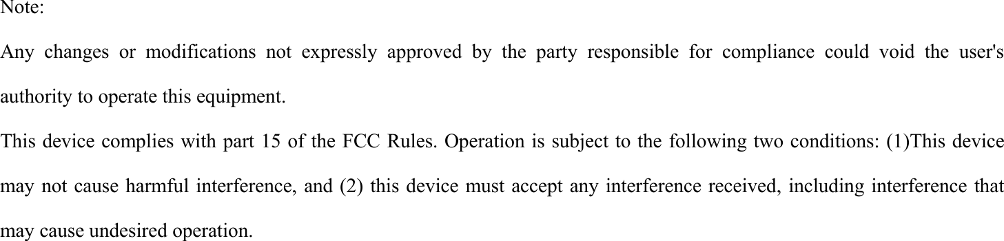 Note:Any changes or modifications not expressly approved by the party responsible for compliance could void the user'sauthority to operate this equipment.This device complies with part 15 of the FCC Rules. Operation is subject to the following two conditions: (1)This devicemay not cause harmful interference, and (2) this device must accept any interference received, including interference thatmay cause undesired operation.