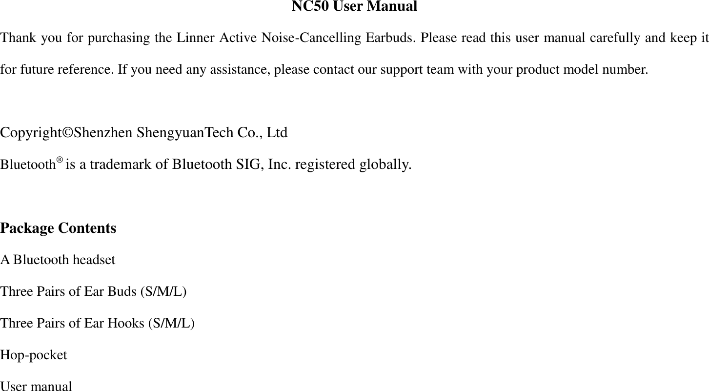 NC50 User Manual Thank you for purchasing the Linner Active Noise-Cancelling Earbuds. Please read this user manual carefully and keep it for future reference. If you need any assistance, please contact our support team with your product model number.    Copyright&copy;Shenzhen ShengyuanTech Co., Ltd Bluetooth&reg; is a trademark of Bluetooth SIG, Inc. registered globally.  Package Contents A Bluetooth headset Three Pairs of Ear Buds (S/M/L) Three Pairs of Ear Hooks (S/M/L) Hop-pocket User manual  