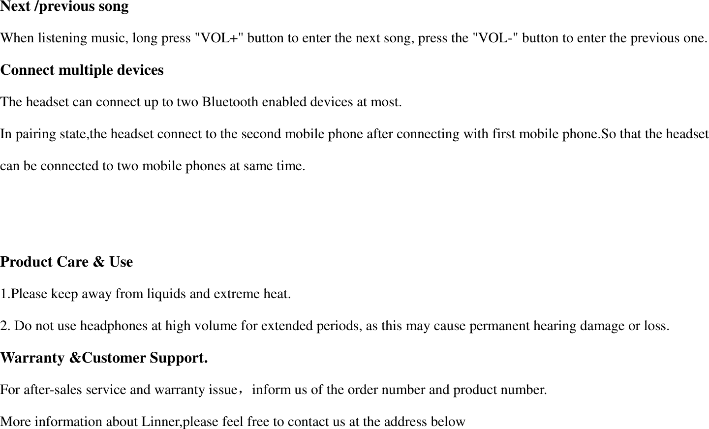 Next /previous song When listening music, long press "VOL+" button to enter the next song, press the "VOL-" button to enter the previous one. Connect multiple devices The headset can connect up to two Bluetooth enabled devices at most. In pairing state,the headset connect to the second mobile phone after connecting with first mobile phone.So that the headset can be connected to two mobile phones at same time.   Product Care &amp; Use 1.Please keep away from liquids and extreme heat. 2. Do not use headphones at high volume for extended periods, as this may cause permanent hearing damage or loss. Warranty &amp;Customer Support. For after-sales service and warranty issue，inform us of the order number and product number. More information about Linner,please feel free to contact us at the address below 