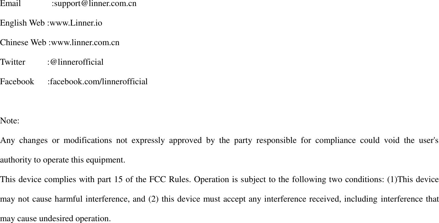 Email              :support@linner.com.cn English Web :www.Linner.io Chinese Web :www.linner.com.cn Twitter          :@linnerofficial Facebook   :facebook.com/linnerofficial  Note: Any  changes  or  modifications  not  expressly  approved  by  the  party  responsible  for  compliance  could  void  the  user's authority to operate this equipment. This device complies with part 15 of the FCC Rules. Operation is subject to the following two conditions: (1)This device may not cause harmful interference, and (2) this device must accept any interference received, including interference that may cause undesired operation.  