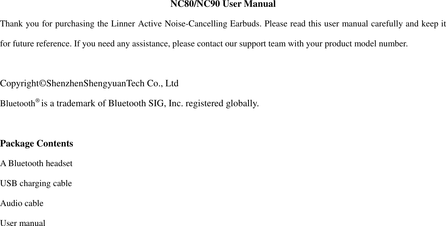 NC80/NC90 User Manual Thank you for purchasing the Linner Active Noise-Cancelling Earbuds. Please read this user manual carefully and keep it for future reference. If you need any assistance, please contact our support team with your product model number.    Copyright&copy;ShenzhenShengyuanTech Co., Ltd Bluetooth&reg; is a trademark of Bluetooth SIG, Inc. registered globally.  Package Contents A Bluetooth headset USB charging cable Audio cable User manual   