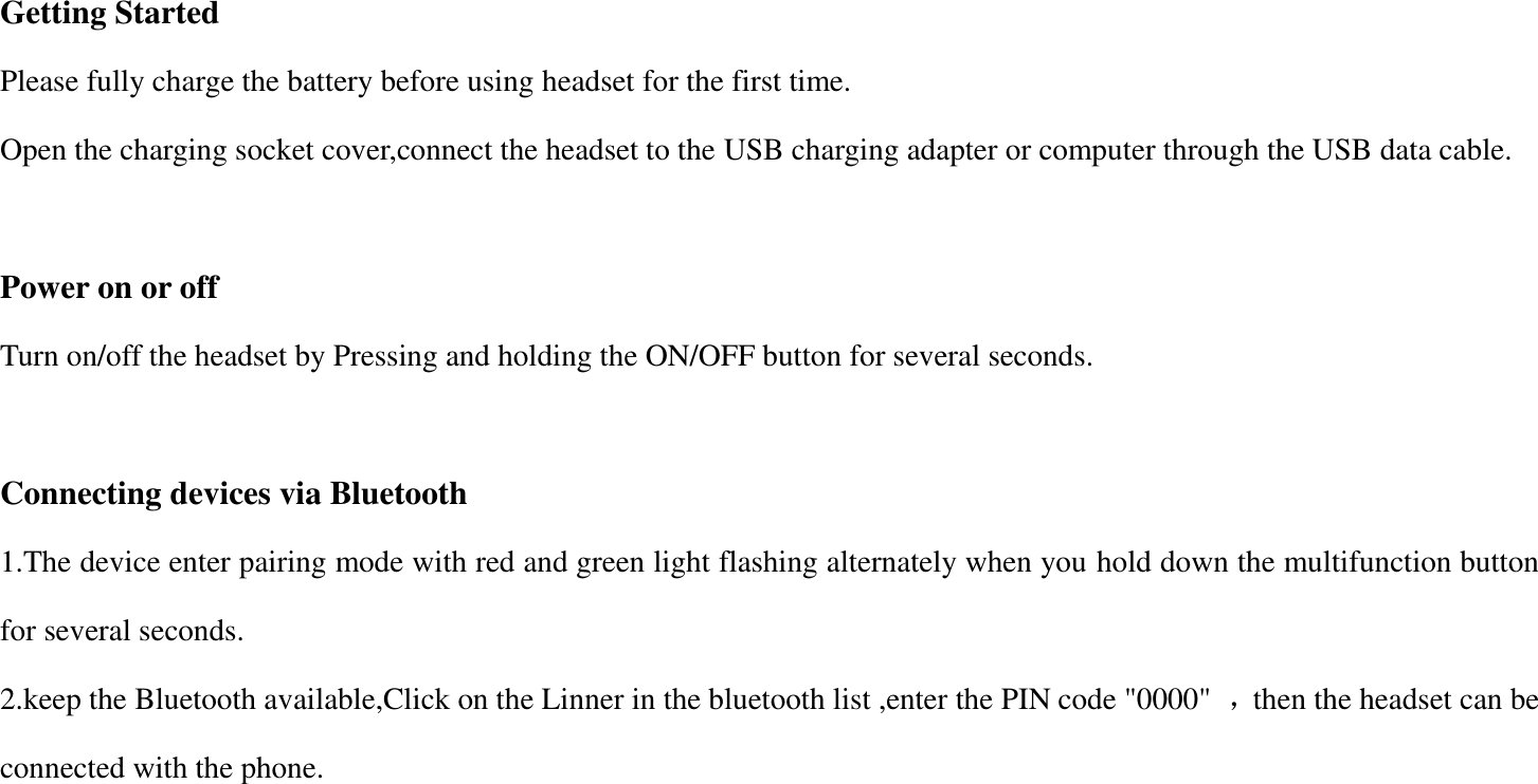  Getting Started   Please fully charge the battery before using headset for the first time. Open the charging socket cover,connect the headset to the USB charging adapter or computer through the USB data cable.  Power on or off Turn on/off the headset by Pressing and holding the ON/OFF button for several seconds.    Connecting devices via Bluetooth 1.The device enter pairing mode with red and green light flashing alternately when you hold down the multifunction button for several seconds. 2.keep the Bluetooth available,Click on the Linner in the bluetooth list ,enter the PIN code "0000"  ，then the headset can be connected with the phone.  