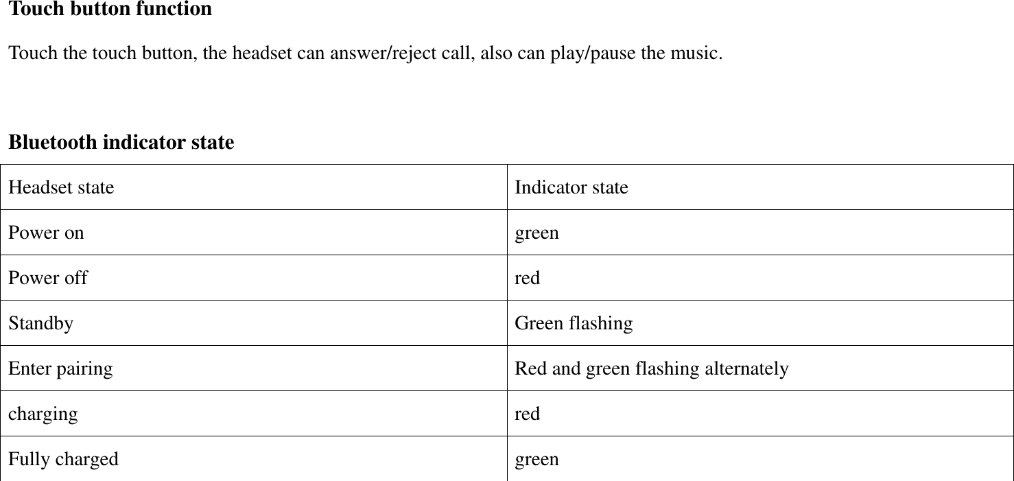 Touch button function Touch the touch button, the headset can answer/reject call, also can play/pause the music.  Bluetooth indicator state Headset state Indicator state Power on green Power off red Standby Green flashing Enter pairing Red and green flashing alternately charging red Fully charged green    