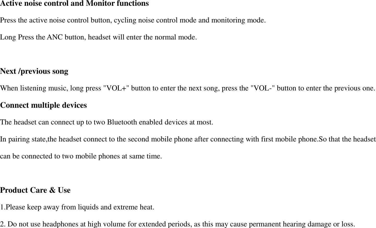 Active noise control and Monitor functions Press the active noise control button, cycling noise control mode and monitoring mode. Long Press the ANC button, headset will enter the normal mode.  Next /previous song When listening music, long press "VOL+" button to enter the next song, press the "VOL-" button to enter the previous one. Connect multiple devices The headset can connect up to two Bluetooth enabled devices at most. In pairing state,the headset connect to the second mobile phone after connecting with first mobile phone.So that the headset can be connected to two mobile phones at same time.  Product Care &amp; Use 1.Please keep away from liquids and extreme heat. 2. Do not use headphones at high volume for extended periods, as this may cause permanent hearing damage or loss. 