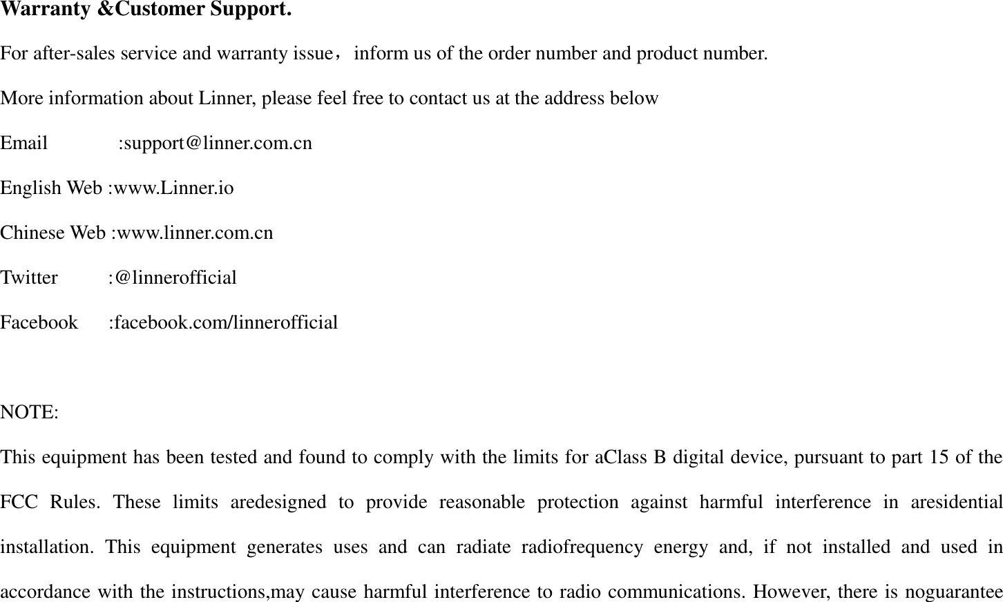 Warranty &amp;Customer Support. For after-sales service and warranty issue，inform us of the order number and product number. More information about Linner, please feel free to contact us at the address below Email              :support@linner.com.cn English Web :www.Linner.io Chinese Web :www.linner.com.cn Twitter          :@linnerofficial Facebook      :facebook.com/linnerofficial  NOTE:   This equipment has been tested and found to comply with the limits for aClass B digital device, pursuant to part 15 of the FCC  Rules.  These  limits  aredesigned  to  provide  reasonable  protection  against  harmful  interference  in  aresidential installation.  This  equipment  generates  uses  and  can  radiate  radiofrequency  energy  and,  if  not  installed  and  used  in accordance with the instructions,may cause harmful interference to radio communications. However, there is noguarantee 