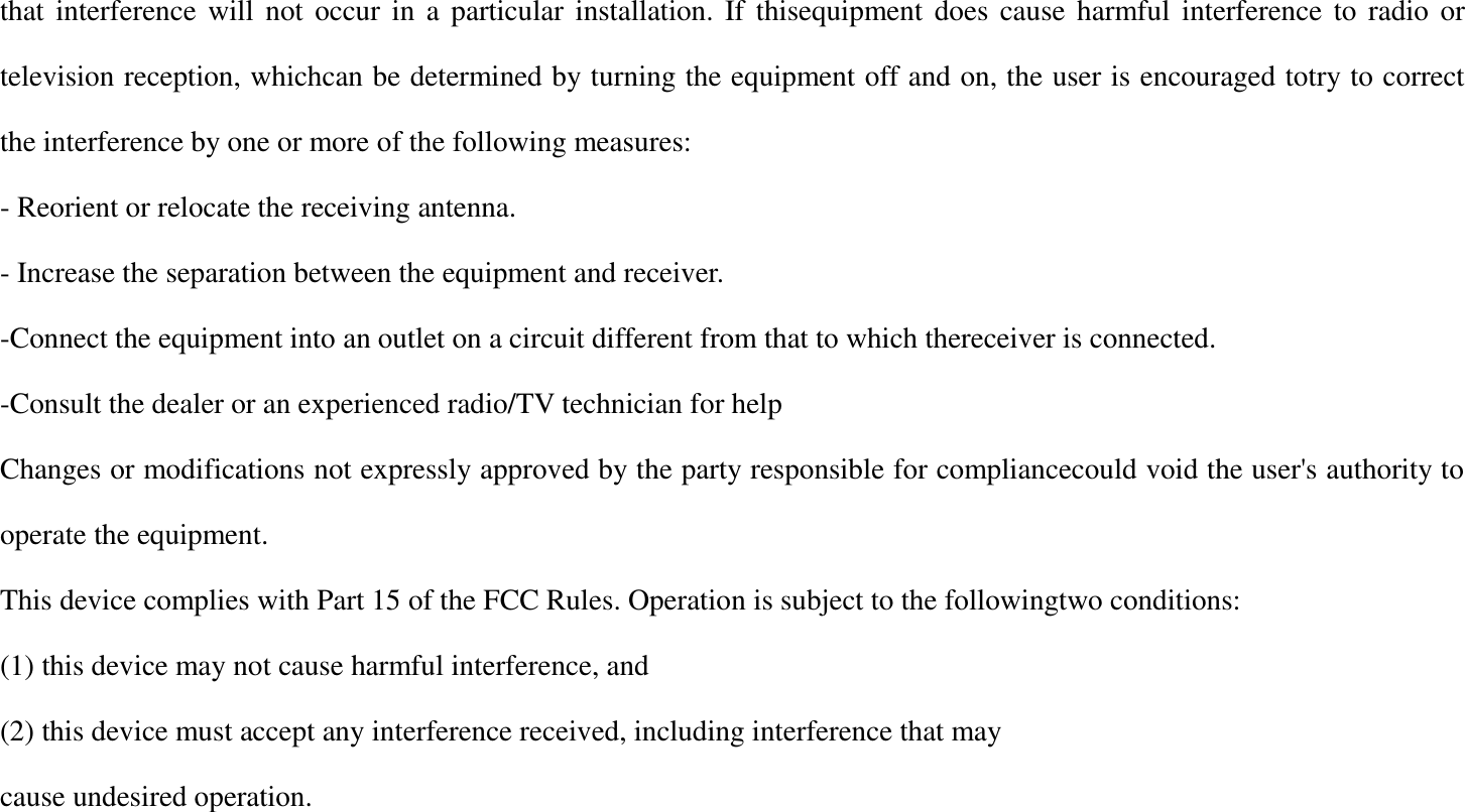that interference will not occur in a particular installation. If thisequipment does cause harmful interference to radio or television reception, whichcan be determined by turning the equipment off and on, the user is encouraged totry to correct the interference by one or more of the following measures: - Reorient or relocate the receiving antenna. - Increase the separation between the equipment and receiver. -Connect the equipment into an outlet on a circuit different from that to which thereceiver is connected. -Consult the dealer or an experienced radio/TV technician for help Changes or modifications not expressly approved by the party responsible for compliancecould void the user's authority to operate the equipment. This device complies with Part 15 of the FCC Rules. Operation is subject to the followingtwo conditions: (1) this device may not cause harmful interference, and (2) this device must accept any interference received, including interference that may cause undesired operation. 