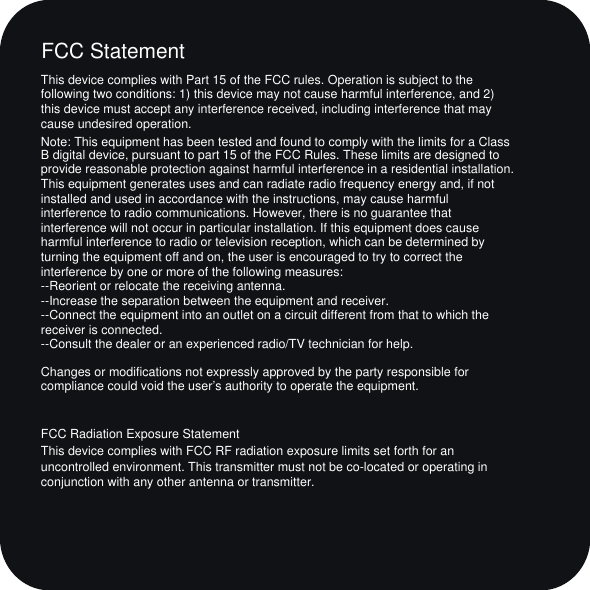 This device complies with Part 15 of the FCC rules. Operation is subject to the following two conditions: 1) this device may not cause harmful interference, and 2) this device must accept any interference received, including interference that may cause undesired operation.Note: This equipment has been tested and found to comply with the limits for a ClassB digital device, pursuant to part 15 of the FCC Rules. These limits are designed toprovide reasonable protection against harmful interference in a residential installation.This equipment generates uses and can radiate radio frequency energy and, if not installed and used in accordance with the instructions, may cause harmful interference to radio communications. However, there is no guarantee that interference will not occur in particular installation. If this equipment does cause harmful interference to radio or television reception, which can be determined by turning the equipment off and on, the user is encouraged to try to correct the interference by one or more of the following measures:--Reorient or relocate the receiving antenna.--Increase the separation between the equipment and receiver.--Connect the equipment into an outlet on a circuit different from that to which the receiver is connected.--Consult the dealer or an experienced radio/TV technician for help.Changes or modifications not expressly approved by the party responsible for compliance could void the user&rsquo;s authority to operate the equipment.FCC Radiation Exposure StatementThis device complies with FCC RF radiation exposure limits set forth for an uncontrolled environment. This transmitter must not be co-located or operating in conjunction with any other antenna or transmitter.FCC Statement