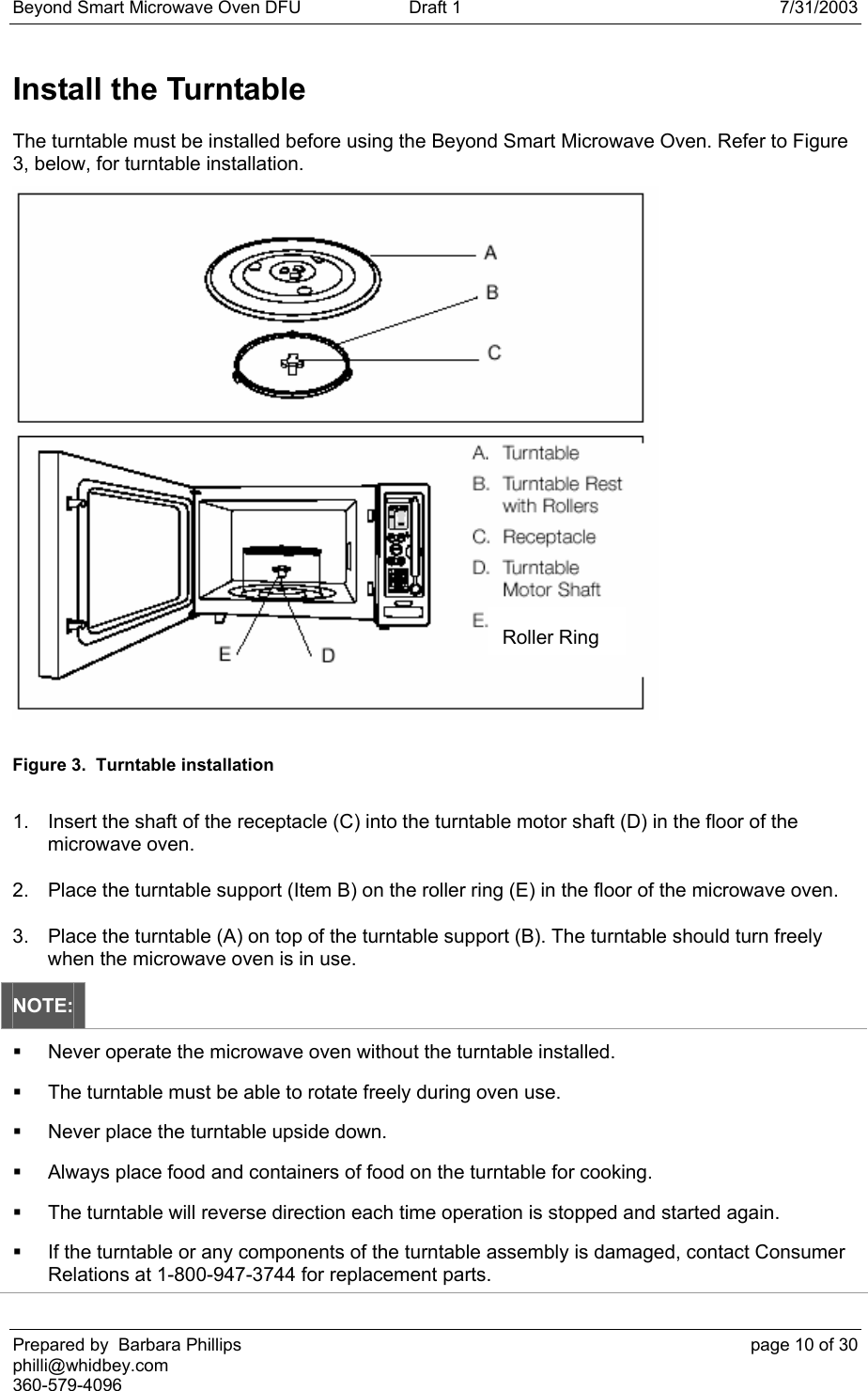 Beyond Smart Microwave Oven DFU  Draft 1  7/31/2003 Prepared by  Barbara Phillips    page 10 of 30 philli@whidbey.com    360-579-4096 Install the Turntable The turntable must be installed before using the Beyond Smart Microwave Oven. Refer to Figure 3, below, for turntable installation.  Figure 3.  Turntable installation 1.  Insert the shaft of the receptacle (C) into the turntable motor shaft (D) in the floor of the microwave oven. 2.  Place the turntable support (Item B) on the roller ring (E) in the floor of the microwave oven. 3.  Place the turntable (A) on top of the turntable support (B). The turntable should turn freely when the microwave oven is in use. NOTE:   Never operate the microwave oven without the turntable installed.   The turntable must be able to rotate freely during oven use.   Never place the turntable upside down.   Always place food and containers of food on the turntable for cooking.   The turntable will reverse direction each time operation is stopped and started again.   If the turntable or any components of the turntable assembly is damaged, contact Consumer Relations at 1-800-947-3744 for replacement parts. Roller Ring