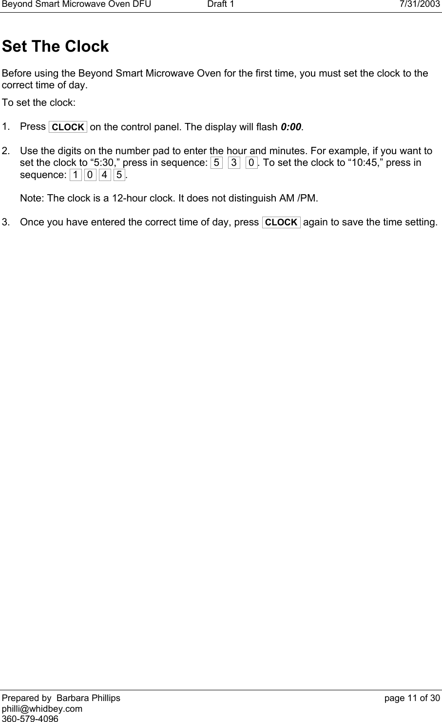 Beyond Smart Microwave Oven DFU  Draft 1  7/31/2003 Prepared by  Barbara Phillips    page 11 of 30 philli@whidbey.com    360-579-4096 Set The Clock Before using the Beyond Smart Microwave Oven for the first time, you must set the clock to the correct time of day.  To set the clock: 1. Press  CLOCK  on the control panel. The display will flash 0:00. 2.  Use the digits on the number pad to enter the hour and minutes. For example, if you want to set the clock to “5:30,” press in sequence:  5    3    0 . To set the clock to “10:45,” press in sequence:  1   0   4   5 .  Note: The clock is a 12-hour clock. It does not distinguish AM /PM. 3.  Once you have entered the correct time of day, press  CLOCK  again to save the time setting.  