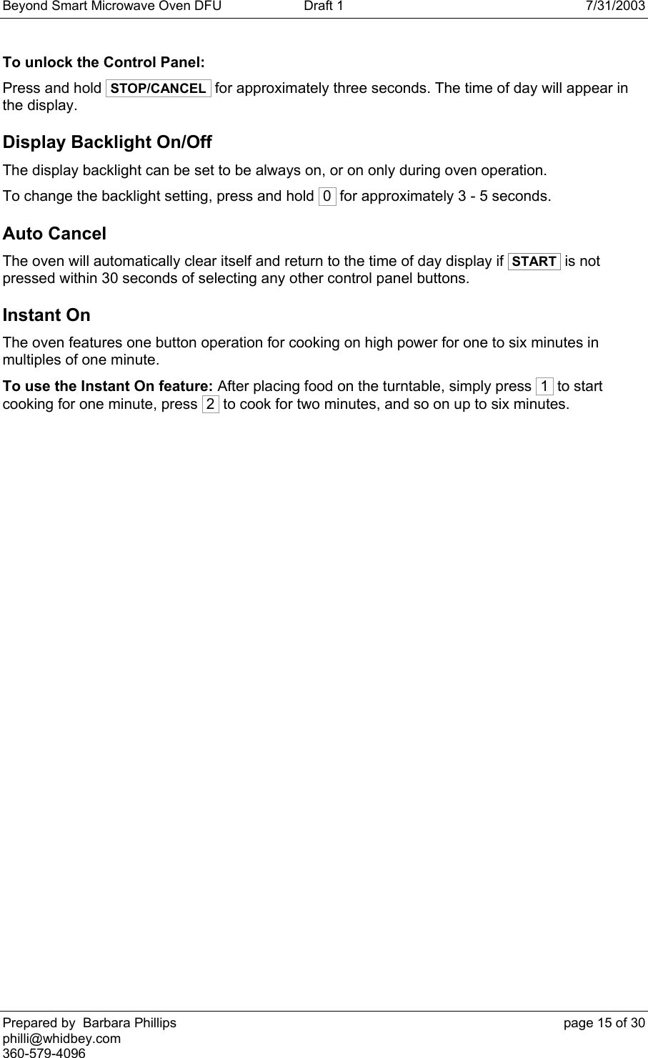 Beyond Smart Microwave Oven DFU  Draft 1  7/31/2003 Prepared by  Barbara Phillips    page 15 of 30 philli@whidbey.com    360-579-4096 To unlock the Control Panel: Press and hold  STOP/CANCEL  for approximately three seconds. The time of day will appear in the display. Display Backlight On/Off The display backlight can be set to be always on, or on only during oven operation. To change the backlight setting, press and hold  0  for approximately 3 - 5 seconds. Auto Cancel The oven will automatically clear itself and return to the time of day display if  START  is not pressed within 30 seconds of selecting any other control panel buttons. Instant On The oven features one button operation for cooking on high power for one to six minutes in multiples of one minute.  To use the Instant On feature: After placing food on the turntable, simply press  1  to start cooking for one minute, press  2  to cook for two minutes, and so on up to six minutes. 