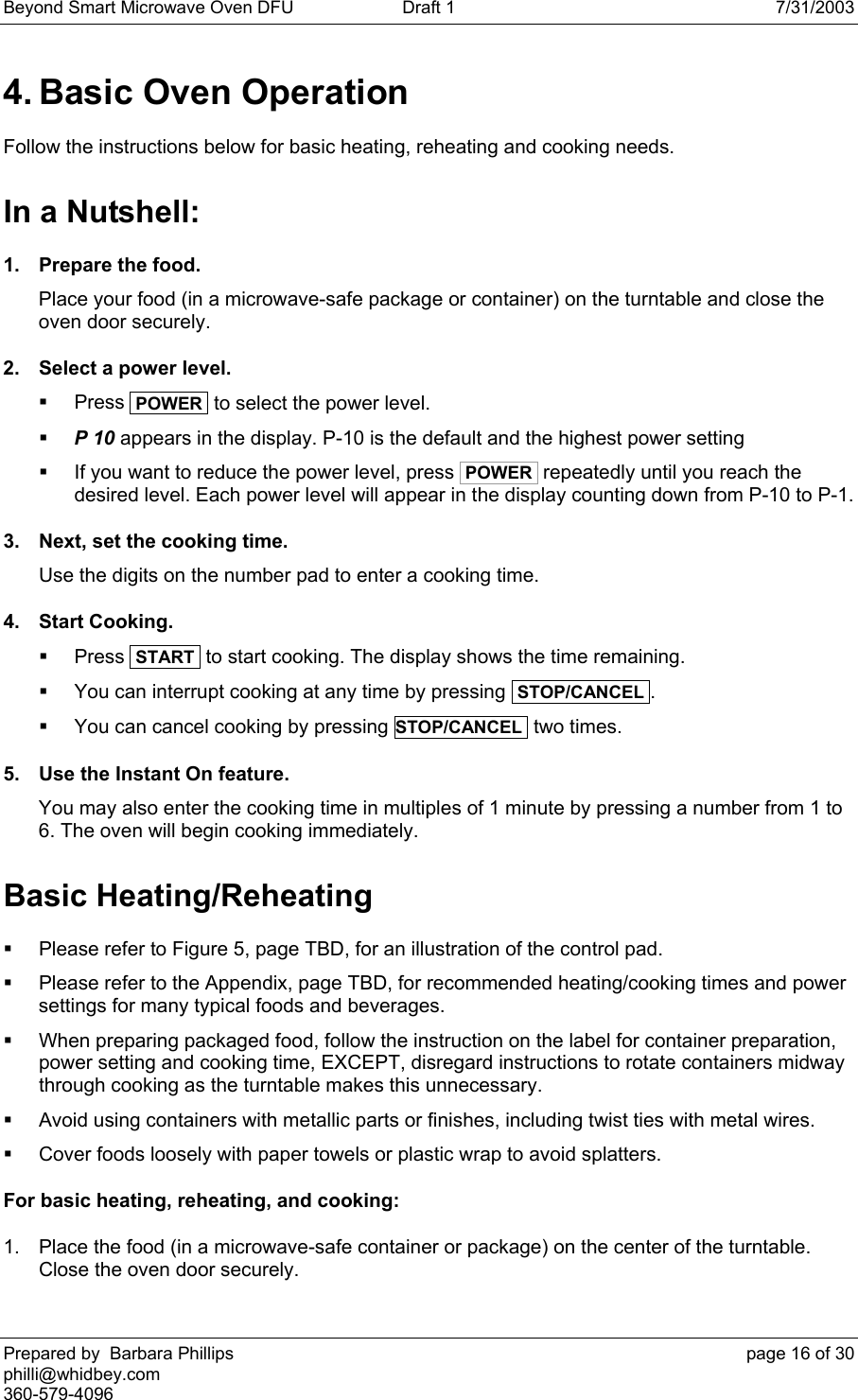 Beyond Smart Microwave Oven DFU  Draft 1  7/31/2003 Prepared by  Barbara Phillips    page 16 of 30 philli@whidbey.com    360-579-4096 4. Basic Oven Operation Follow the instructions below for basic heating, reheating and cooking needs. In a Nutshell: 1.  Prepare the food. Place your food (in a microwave-safe package or container) on the turntable and close the oven door securely. 2.  Select a power level.  Press  POWER  to select the power level.  P 10 appears in the display. P-10 is the default and the highest power setting   If you want to reduce the power level, press  POWER  repeatedly until you reach the desired level. Each power level will appear in the display counting down from P-10 to P-1. 3.  Next, set the cooking time. Use the digits on the number pad to enter a cooking time. 4. Start Cooking.  Press  START  to start cooking. The display shows the time remaining.   You can interrupt cooking at any time by pressing  STOP/CANCEL .   You can cancel cooking by pressing STOP/CANCEL  two times. 5.  Use the Instant On feature. You may also enter the cooking time in multiples of 1 minute by pressing a number from 1 to 6. The oven will begin cooking immediately. Basic Heating/Reheating   Please refer to Figure 5, page TBD, for an illustration of the control pad.   Please refer to the Appendix, page TBD, for recommended heating/cooking times and power settings for many typical foods and beverages.   When preparing packaged food, follow the instruction on the label for container preparation, power setting and cooking time, EXCEPT, disregard instructions to rotate containers midway through cooking as the turntable makes this unnecessary.   Avoid using containers with metallic parts or finishes, including twist ties with metal wires.   Cover foods loosely with paper towels or plastic wrap to avoid splatters. For basic heating, reheating, and cooking: 1.  Place the food (in a microwave-safe container or package) on the center of the turntable. Close the oven door securely. 