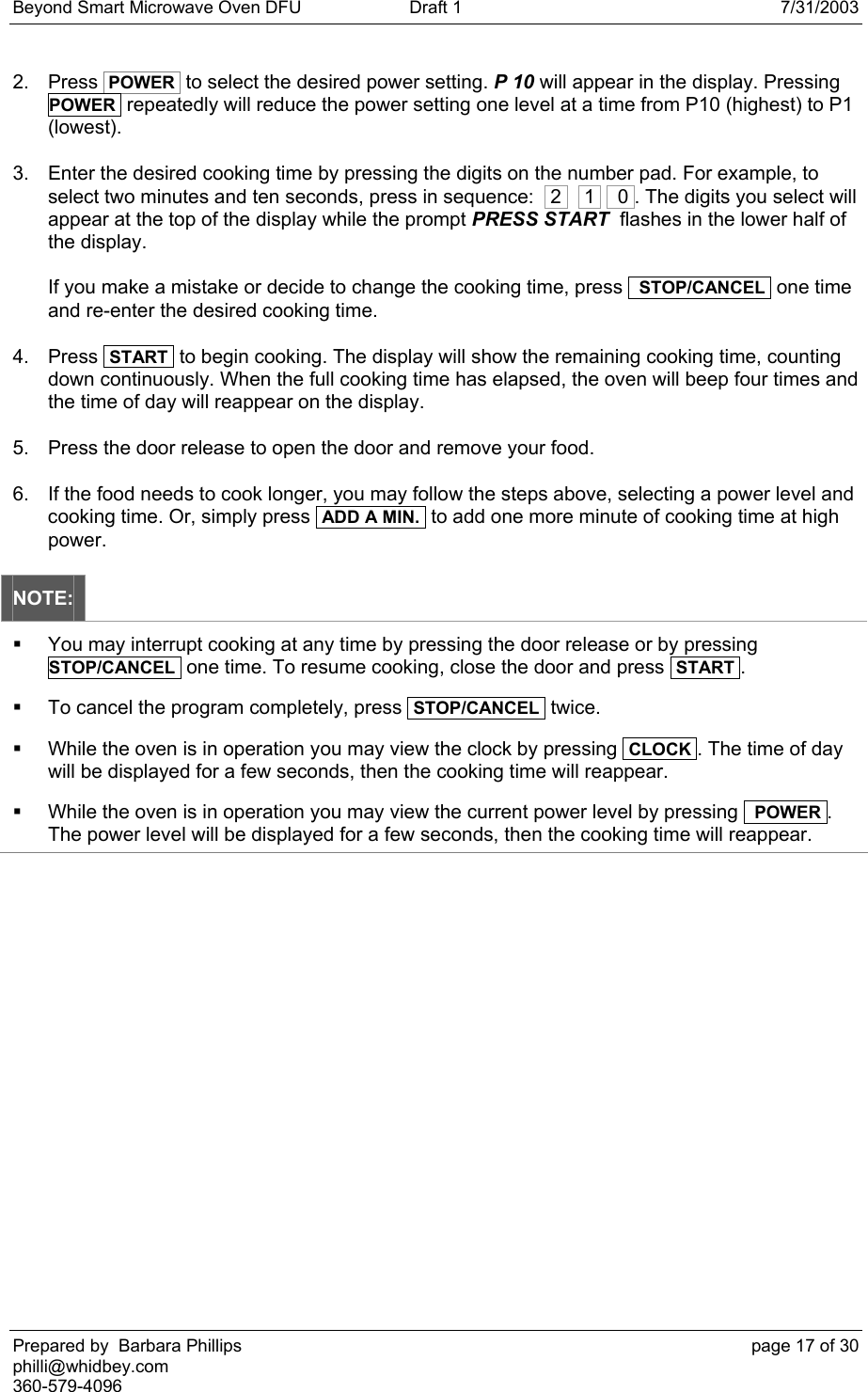 Beyond Smart Microwave Oven DFU  Draft 1  7/31/2003 Prepared by  Barbara Phillips    page 17 of 30 philli@whidbey.com    360-579-4096 2. Press  POWER  to select the desired power setting. P 10 will appear in the display. Pressing    POWER  repeatedly will reduce the power setting one level at a time from P10 (highest) to P1 (lowest). 3.  Enter the desired cooking time by pressing the digits on the number pad. For example, to select two minutes and ten seconds, press in sequence:   2    1    0 . The digits you select will appear at the top of the display while the prompt PRESS START  flashes in the lower half of the display.  If you make a mistake or decide to change the cooking time, press   STOP/CANCEL  one time and re-enter the desired cooking time.  4. Press  START  to begin cooking. The display will show the remaining cooking time, counting down continuously. When the full cooking time has elapsed, the oven will beep four times and the time of day will reappear on the display. 5.  Press the door release to open the door and remove your food. 6.  If the food needs to cook longer, you may follow the steps above, selecting a power level and cooking time. Or, simply press  ADD A MIN.  to add one more minute of cooking time at high power. NOTE:   You may interrupt cooking at any time by pressing the door release or by pressing  STOP/CANCEL  one time. To resume cooking, close the door and press  START .   To cancel the program completely, press  STOP/CANCEL  twice.   While the oven is in operation you may view the clock by pressing  CLOCK . The time of day will be displayed for a few seconds, then the cooking time will reappear.   While the oven is in operation you may view the current power level by pressing   POWER . The power level will be displayed for a few seconds, then the cooking time will reappear.  