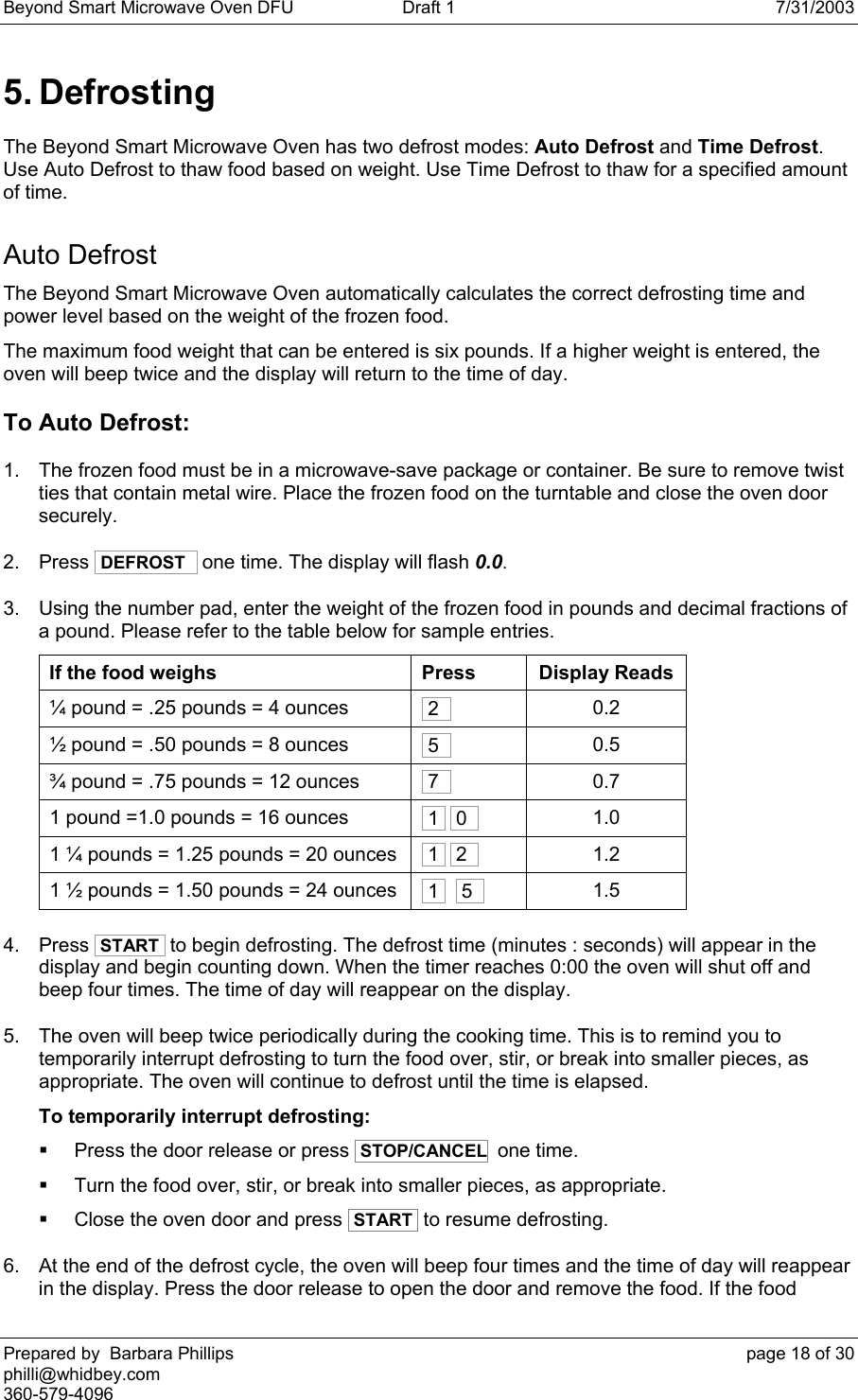 Beyond Smart Microwave Oven DFU  Draft 1  7/31/2003 Prepared by  Barbara Phillips    page 18 of 30 philli@whidbey.com    360-579-4096 5. Defrosting The Beyond Smart Microwave Oven has two defrost modes: Auto Defrost and Time Defrost. Use Auto Defrost to thaw food based on weight. Use Time Defrost to thaw for a specified amount of time. Auto Defrost The Beyond Smart Microwave Oven automatically calculates the correct defrosting time and power level based on the weight of the frozen food. The maximum food weight that can be entered is six pounds. If a higher weight is entered, the oven will beep twice and the display will return to the time of day. To Auto Defrost: 1.  The frozen food must be in a microwave-save package or container. Be sure to remove twist ties that contain metal wire. Place the frozen food on the turntable and close the oven door securely.  2. Press  DEFROST   one time. The display will flash 0.0. 3.  Using the number pad, enter the weight of the frozen food in pounds and decimal fractions of a pound. Please refer to the table below for sample entries. If the food weighs  Press  Display Reads ¼ pound = .25 pounds = 4 ounces    21    0.2 ½ pound = .50 pounds = 8 ounces   51    0.5 ¾ pound = .75 pounds = 12 ounces   71 0.7 1 pound =1.0 pounds = 16 ounces   1   01     1.0 1 ¼ pounds = 1.25 pounds = 20 ounces   1   21     1.2 1 ½ pounds = 1.50 pounds = 24 ounces   1    51     1.5 4. Press  START  to begin defrosting. The defrost time (minutes : seconds) will appear in the display and begin counting down. When the timer reaches 0:00 the oven will shut off and beep four times. The time of day will reappear on the display. 5.  The oven will beep twice periodically during the cooking time. This is to remind you to temporarily interrupt defrosting to turn the food over, stir, or break into smaller pieces, as appropriate. The oven will continue to defrost until the time is elapsed. To temporarily interrupt defrosting:   Press the door release or press  STOP/CANCEL  one time.   Turn the food over, stir, or break into smaller pieces, as appropriate.   Close the oven door and press  START  to resume defrosting. 6.  At the end of the defrost cycle, the oven will beep four times and the time of day will reappear in the display. Press the door release to open the door and remove the food. If the food 