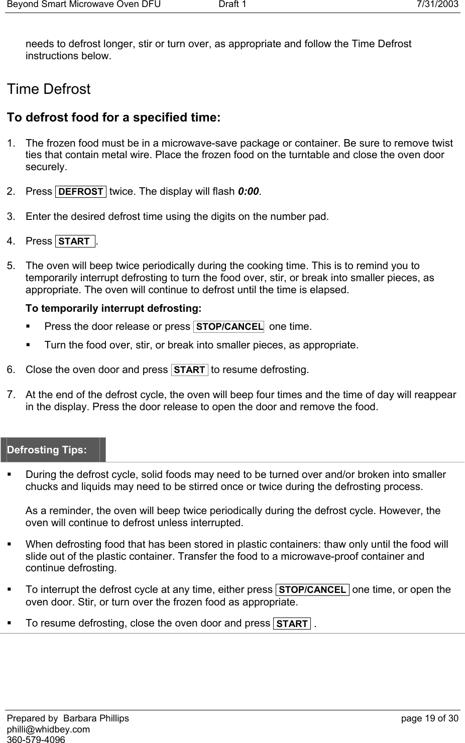 Beyond Smart Microwave Oven DFU  Draft 1  7/31/2003 Prepared by  Barbara Phillips    page 19 of 30 philli@whidbey.com    360-579-4096 needs to defrost longer, stir or turn over, as appropriate and follow the Time Defrost instructions below. Time Defrost To defrost food for a specified time: 1.  The frozen food must be in a microwave-save package or container. Be sure to remove twist ties that contain metal wire. Place the frozen food on the turntable and close the oven door securely. 2. Press  DEFROST  twice. The display will flash 0:00. 3.  Enter the desired defrost time using the digits on the number pad.  4. Press  START  . 5.  The oven will beep twice periodically during the cooking time. This is to remind you to temporarily interrupt defrosting to turn the food over, stir, or break into smaller pieces, as appropriate. The oven will continue to defrost until the time is elapsed. To temporarily interrupt defrosting:   Press the door release or press  STOP/CANCEL  one time.   Turn the food over, stir, or break into smaller pieces, as appropriate. 6.  Close the oven door and press  START  to resume defrosting. 7.  At the end of the defrost cycle, the oven will beep four times and the time of day will reappear in the display. Press the door release to open the door and remove the food.  Defrosting Tips:   During the defrost cycle, solid foods may need to be turned over and/or broken into smaller chucks and liquids may need to be stirred once or twice during the defrosting process.  As a reminder, the oven will beep twice periodically during the defrost cycle. However, the oven will continue to defrost unless interrupted.   When defrosting food that has been stored in plastic containers: thaw only until the food will slide out of the plastic container. Transfer the food to a microwave-proof container and continue defrosting.   To interrupt the defrost cycle at any time, either press  STOP/CANCEL  one time, or open the oven door. Stir, or turn over the frozen food as appropriate.   To resume defrosting, close the oven door and press  START  . 