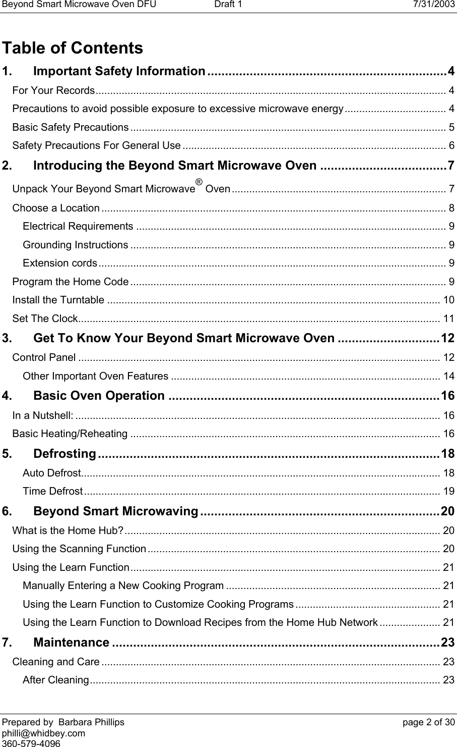 Beyond Smart Microwave Oven DFU  Draft 1  7/31/2003 Prepared by  Barbara Phillips    page 2 of 30 philli@whidbey.com    360-579-4096 Table of Contents 1. Important Safety Information....................................................................4 For Your Records......................................................................................................................... 4 Precautions to avoid possible exposure to excessive microwave energy................................... 4 Basic Safety Precautions ............................................................................................................. 5 Safety Precautions For General Use ........................................................................................... 6 2. Introducing the Beyond Smart Microwave Oven ....................................7 Unpack Your Beyond Smart Microwave® Oven.......................................................................... 7 Choose a Location ....................................................................................................................... 8 Electrical Requirements ........................................................................................................... 9 Grounding Instructions ............................................................................................................. 9 Extension cords........................................................................................................................ 9 Program the Home Code ............................................................................................................. 9 Install the Turntable ................................................................................................................... 10 Set The Clock............................................................................................................................. 11 3. Get To Know Your Beyond Smart Microwave Oven .............................12 Control Panel ............................................................................................................................. 12 Other Important Oven Features ............................................................................................. 14 4. Basic Oven Operation .............................................................................16 In a Nutshell: .............................................................................................................................. 16 Basic Heating/Reheating ........................................................................................................... 16 5. Defrosting .................................................................................................18 Auto Defrost............................................................................................................................ 18 Time Defrost........................................................................................................................... 19 6. Beyond Smart Microwaving ....................................................................20 What is the Home Hub?............................................................................................................. 20 Using the Scanning Function.....................................................................................................20 Using the Learn Function........................................................................................................... 21 Manually Entering a New Cooking Program .......................................................................... 21 Using the Learn Function to Customize Cooking Programs .................................................. 21 Using the Learn Function to Download Recipes from the Home Hub Network ..................... 21 7. Maintenance .............................................................................................23 Cleaning and Care ..................................................................................................................... 23 After Cleaning......................................................................................................................... 23 