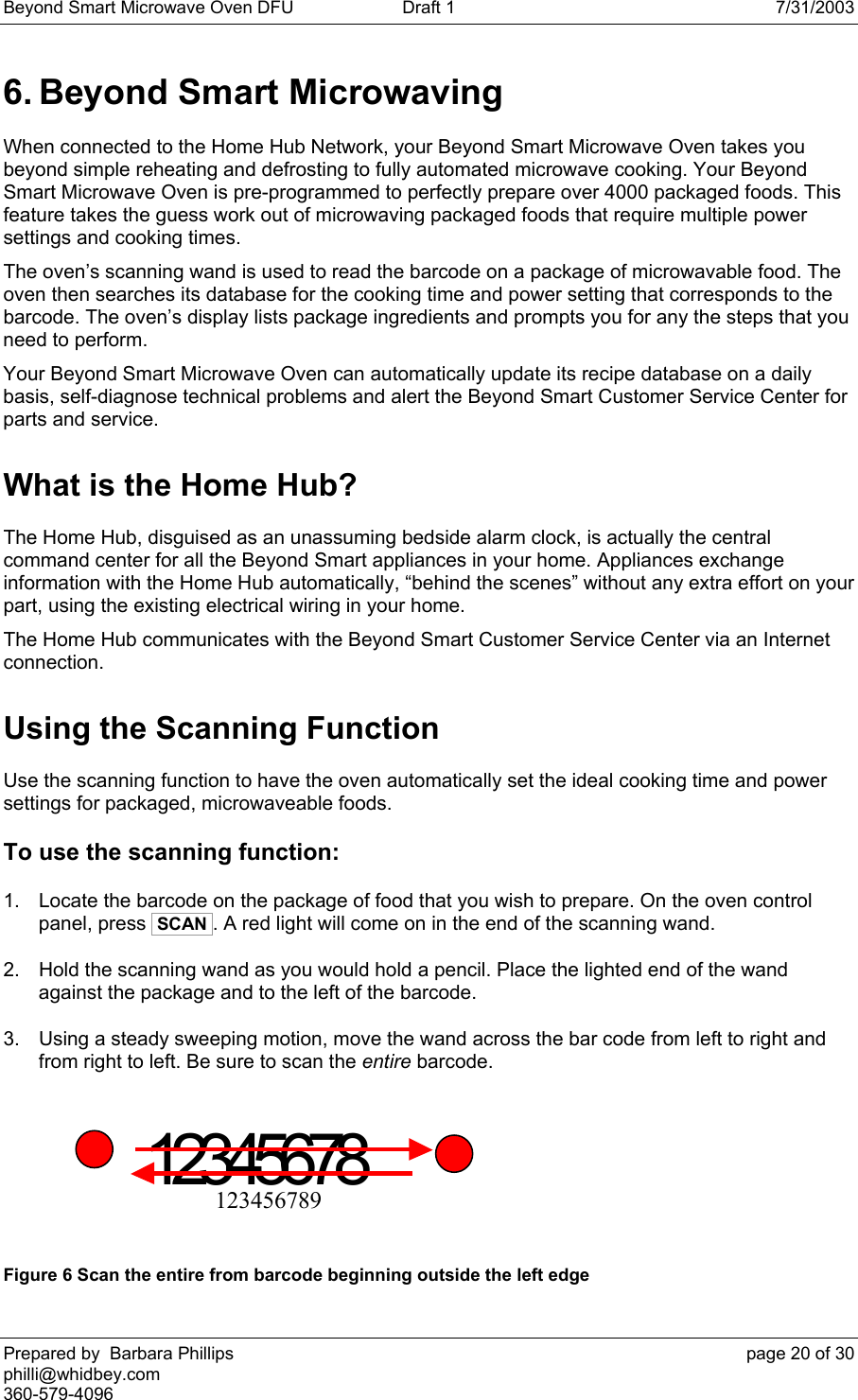 Beyond Smart Microwave Oven DFU  Draft 1  7/31/2003 Prepared by  Barbara Phillips    page 20 of 30 philli@whidbey.com    360-579-4096 6. Beyond Smart Microwaving When connected to the Home Hub Network, your Beyond Smart Microwave Oven takes you beyond simple reheating and defrosting to fully automated microwave cooking. Your Beyond Smart Microwave Oven is pre-programmed to perfectly prepare over 4000 packaged foods. This feature takes the guess work out of microwaving packaged foods that require multiple power settings and cooking times. The oven’s scanning wand is used to read the barcode on a package of microwavable food. The oven then searches its database for the cooking time and power setting that corresponds to the barcode. The oven’s display lists package ingredients and prompts you for any the steps that you need to perform. Your Beyond Smart Microwave Oven can automatically update its recipe database on a daily basis, self-diagnose technical problems and alert the Beyond Smart Customer Service Center for parts and service.  What is the Home Hub? The Home Hub, disguised as an unassuming bedside alarm clock, is actually the central command center for all the Beyond Smart appliances in your home. Appliances exchange information with the Home Hub automatically, “behind the scenes” without any extra effort on your part, using the existing electrical wiring in your home. The Home Hub communicates with the Beyond Smart Customer Service Center via an Internet connection. Using the Scanning Function Use the scanning function to have the oven automatically set the ideal cooking time and power settings for packaged, microwaveable foods. To use the scanning function: 1.  Locate the barcode on the package of food that you wish to prepare. On the oven control panel, press  SCAN . A red light will come on in the end of the scanning wand.  2.  Hold the scanning wand as you would hold a pencil. Place the lighted end of the wand against the package and to the left of the barcode. 3.  Using a steady sweeping motion, move the wand across the bar code from left to right and from right to left. Be sure to scan the entire barcode.  12345678             123456789   Figure 6 Scan the entire from barcode beginning outside the left edge 