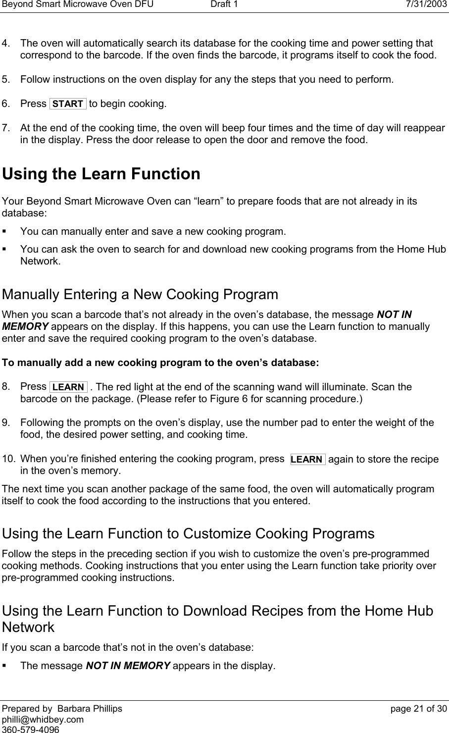 Beyond Smart Microwave Oven DFU  Draft 1  7/31/2003 Prepared by  Barbara Phillips    page 21 of 30 philli@whidbey.com    360-579-4096 4.  The oven will automatically search its database for the cooking time and power setting that correspond to the barcode. If the oven finds the barcode, it programs itself to cook the food. 5.  Follow instructions on the oven display for any the steps that you need to perform. 6. Press  START  to begin cooking. 7.  At the end of the cooking time, the oven will beep four times and the time of day will reappear in the display. Press the door release to open the door and remove the food. Using the Learn Function Your Beyond Smart Microwave Oven can “learn” to prepare foods that are not already in its database:   You can manually enter and save a new cooking program.   You can ask the oven to search for and download new cooking programs from the Home Hub Network. Manually Entering a New Cooking Program When you scan a barcode that’s not already in the oven’s database, the message NOT IN MEMORY appears on the display. If this happens, you can use the Learn function to manually enter and save the required cooking program to the oven’s database. To manually add a new cooking program to the oven’s database: 8. Press  LEARN  . The red light at the end of the scanning wand will illuminate. Scan the barcode on the package. (Please refer to Figure 6 for scanning procedure.) 9.  Following the prompts on the oven’s display, use the number pad to enter the weight of the food, the desired power setting, and cooking time. 10.  When you’re finished entering the cooking program, press  LEARN  again to store the recipe in the oven’s memory.  The next time you scan another package of the same food, the oven will automatically program itself to cook the food according to the instructions that you entered. Using the Learn Function to Customize Cooking Programs Follow the steps in the preceding section if you wish to customize the oven’s pre-programmed cooking methods. Cooking instructions that you enter using the Learn function take priority over pre-programmed cooking instructions. Using the Learn Function to Download Recipes from the Home Hub Network If you scan a barcode that’s not in the oven’s database:  The message NOT IN MEMORY appears in the display. 