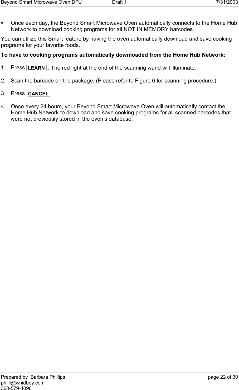 Beyond Smart Microwave Oven DFU  Draft 1  7/31/2003 Prepared by  Barbara Phillips    page 22 of 30 philli@whidbey.com    360-579-4096   Once each day, the Beyond Smart Microwave Oven automatically connects to the Home Hub Network to download cooking programs for all NOT IN MEMORY barcodes. You can utilize this Smart feature by having the oven automatically download and save cooking programs for your favorite foods. To have to cooking programs automatically downloaded from the Home Hub Network: 1. Press  LEARN  . The red light at the end of the scanning wand will illuminate.  2.  Scan the barcode on the package. (Please refer to Figure 6 for scanning procedure.) 3. Press  CANCEL .   4.  Once every 24 hours, your Beyond Smart Microwave Oven will automatically contact the Home Hub Network to download and save cooking programs for all scanned barcodes that were not previously stored in the oven’s database. 