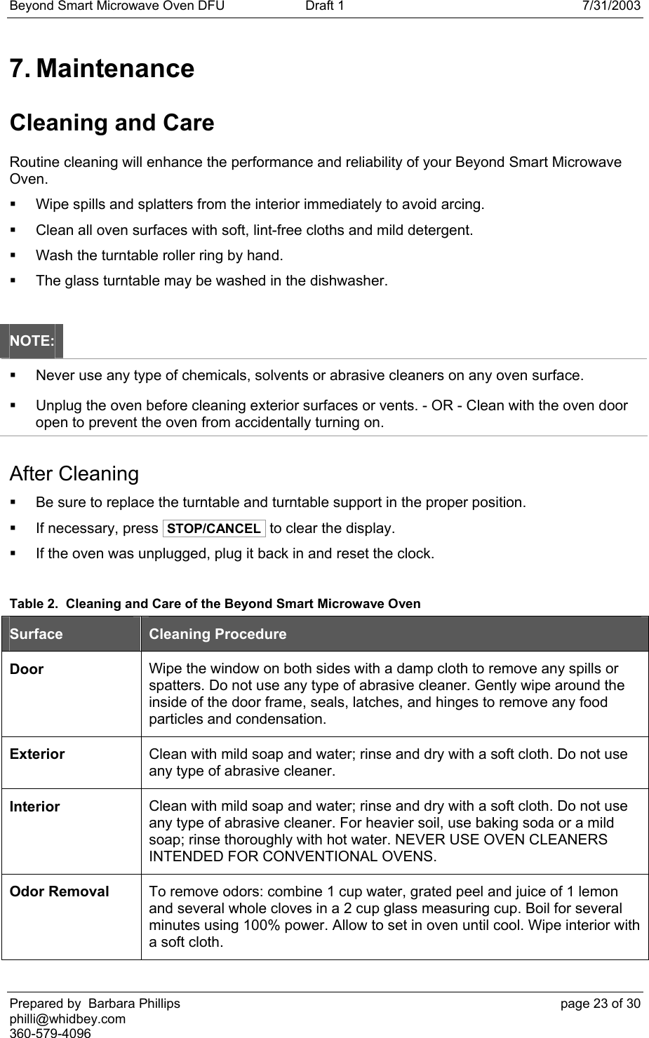 Beyond Smart Microwave Oven DFU  Draft 1  7/31/2003 Prepared by  Barbara Phillips    page 23 of 30 philli@whidbey.com    360-579-4096 7. Maintenance Cleaning and Care Routine cleaning will enhance the performance and reliability of your Beyond Smart Microwave Oven.   Wipe spills and splatters from the interior immediately to avoid arcing.   Clean all oven surfaces with soft, lint-free cloths and mild detergent.   Wash the turntable roller ring by hand.   The glass turntable may be washed in the dishwasher.  NOTE:   Never use any type of chemicals, solvents or abrasive cleaners on any oven surface.   Unplug the oven before cleaning exterior surfaces or vents. - OR - Clean with the oven door open to prevent the oven from accidentally turning on. After Cleaning   Be sure to replace the turntable and turntable support in the proper position.   If necessary, press  STOP/CANCEL  to clear the display.   If the oven was unplugged, plug it back in and reset the clock.  Table 2.  Cleaning and Care of the Beyond Smart Microwave Oven Surface  Cleaning Procedure Door  Wipe the window on both sides with a damp cloth to remove any spills or spatters. Do not use any type of abrasive cleaner. Gently wipe around the inside of the door frame, seals, latches, and hinges to remove any food particles and condensation. Exterior  Clean with mild soap and water; rinse and dry with a soft cloth. Do not use any type of abrasive cleaner. Interior  Clean with mild soap and water; rinse and dry with a soft cloth. Do not use any type of abrasive cleaner. For heavier soil, use baking soda or a mild soap; rinse thoroughly with hot water. NEVER USE OVEN CLEANERS INTENDED FOR CONVENTIONAL OVENS. Odor Removal  To remove odors: combine 1 cup water, grated peel and juice of 1 lemon and several whole cloves in a 2 cup glass measuring cup. Boil for several minutes using 100% power. Allow to set in oven until cool. Wipe interior with a soft cloth. 