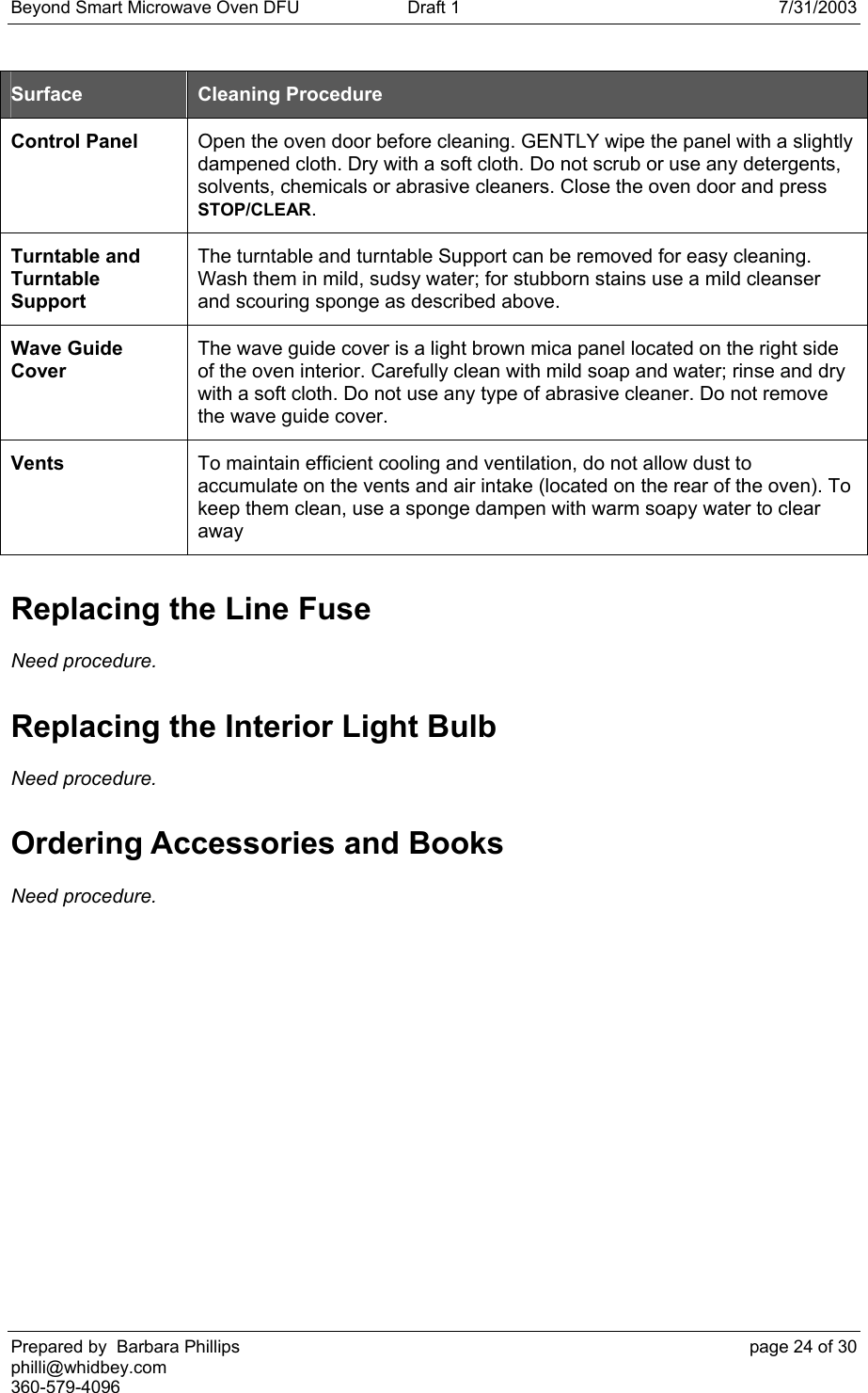 Beyond Smart Microwave Oven DFU  Draft 1  7/31/2003 Prepared by  Barbara Phillips    page 24 of 30 philli@whidbey.com    360-579-4096 Surface  Cleaning Procedure Control Panel  Open the oven door before cleaning. GENTLY wipe the panel with a slightly dampened cloth. Dry with a soft cloth. Do not scrub or use any detergents, solvents, chemicals or abrasive cleaners. Close the oven door and press STOP/CLEAR. Turntable and Turntable Support The turntable and turntable Support can be removed for easy cleaning. Wash them in mild, sudsy water; for stubborn stains use a mild cleanser and scouring sponge as described above. Wave Guide Cover The wave guide cover is a light brown mica panel located on the right side of the oven interior. Carefully clean with mild soap and water; rinse and dry with a soft cloth. Do not use any type of abrasive cleaner. Do not remove the wave guide cover. Vents  To maintain efficient cooling and ventilation, do not allow dust to accumulate on the vents and air intake (located on the rear of the oven). To keep them clean, use a sponge dampen with warm soapy water to clear away  Replacing the Line Fuse Need procedure. Replacing the Interior Light Bulb Need procedure. Ordering Accessories and Books Need procedure.   