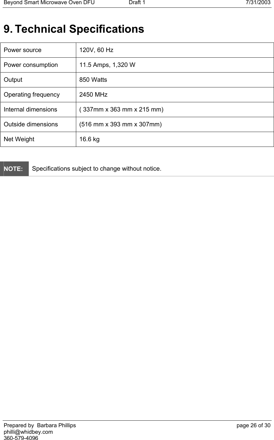 Beyond Smart Microwave Oven DFU  Draft 1  7/31/2003 Prepared by  Barbara Phillips    page 26 of 30 philli@whidbey.com    360-579-4096 9. Technical Specifications Power source  120V, 60 Hz Power consumption  11.5 Amps, 1,320 W Output 850 Watts Operating frequency  2450 MHz Internal dimensions  ( 337mm x 363 mm x 215 mm) Outside dimensions  (516 mm x 393 mm x 307mm) Net Weight  16.6 kg  NOTE: Specifications subject to change without notice.  