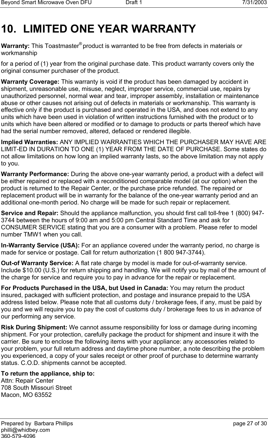 Beyond Smart Microwave Oven DFU  Draft 1  7/31/2003 Prepared by  Barbara Phillips    page 27 of 30 philli@whidbey.com    360-579-4096 10.  LIMITED ONE YEAR WARRANTY Warranty: This Toastmaster® product is warranted to be free from defects in materials or workmanship for a period of (1) year from the original purchase date. This product warranty covers only the original consumer purchaser of the product. Warranty Coverage: This warranty is void if the product has been damaged by accident in shipment, unreasonable use, misuse, neglect, improper service, commercial use, repairs by unauthorized personnel, normal wear and tear, improper assembly, installation or maintenance abuse or other causes not arising out of defects in materials or workmanship. This warranty is effective only if the product is purchased and operated in the USA, and does not extend to any units which have been used in violation of written instructions furnished with the product or to units which have been altered or modified or to damage to products or parts thereof which have had the serial number removed, altered, defaced or rendered illegible. Implied Warranties: ANY IMPLIED WARRANTIES WHICH THE PURCHASER MAY HAVE ARE LIMIT-ED IN DURATION TO ONE (1) YEAR FROM THE DATE OF PURCHASE. Some states do not allow limitations on how long an implied warranty lasts, so the above limitation may not apply to you. Warranty Performance: During the above one-year warranty period, a product with a defect will be either repaired or replaced with a reconditioned comparable model (at our option) when the product is returned to the Repair Center, or the purchase price refunded. The repaired or replacement product will be in warranty for the balance of the one-year warranty period and an additional one-month period. No charge will be made for such repair or replacement. Service and Repair: Should the appliance malfunction, you should first call toll-free 1 (800) 947-3744 between the hours of 9:00 am and 5:00 pm Central Standard Time and ask for CONSUMER SERVICE stating that you are a consumer with a problem. Please refer to model number TMW1 when you call. In-Warranty Service (USA): For an appliance covered under the warranty period, no charge is made for service or postage. Call for return authorization (1 800 947-3744). Out-of Warranty Service: A flat rate charge by model is made for out-of-warranty service. Include $10.00 (U.S.) for return shipping and handling. We will notify you by mail of the amount of the charge for service and require you to pay in advance for the repair or replacement. For Products Purchased in the USA, but Used in Canada: You may return the product insured, packaged with sufficient protection, and postage and insurance prepaid to the USA address listed below. Please note that all customs duty / brokerage fees, if any, must be paid by you and we will require you to pay the cost of customs duty / brokerage fees to us in advance of our performing any service. Risk During Shipment: We cannot assume responsibility for loss or damage during incoming shipment. For your protection, carefully package the product for shipment and insure it with the carrier. Be sure to enclose the following items with your appliance: any accessories related to your problem, your full return address and daytime phone number, a note describing the problem you experienced, a copy of your sales receipt or other proof of purchase to determine warranty status. C.O.D. shipments cannot be accepted. To return the appliance, ship to: Attn: Repair Center  708 South Missouri Street Macon, MO 63552  