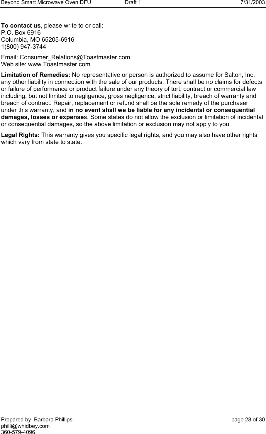 Beyond Smart Microwave Oven DFU  Draft 1  7/31/2003 Prepared by  Barbara Phillips    page 28 of 30 philli@whidbey.com    360-579-4096 To contact us, please write to or call: P.O. Box 6916 Columbia, MO 65205-6916 1(800) 947-3744 Email: Consumer_Relations@Toastmaster.com Web site: www.Toastmaster.com Limitation of Remedies: No representative or person is authorized to assume for Salton, Inc. any other liability in connection with the sale of our products. There shall be no claims for defects or failure of performance or product failure under any theory of tort, contract or commercial law including, but not limited to negligence, gross negligence, strict liability, breach of warranty and breach of contract. Repair, replacement or refund shall be the sole remedy of the purchaser under this warranty, and in no event shall we be liable for any incidental or consequential damages, losses or expenses. Some states do not allow the exclusion or limitation of incidental or consequential damages, so the above limitation or exclusion may not apply to you. Legal Rights: This warranty gives you specific legal rights, and you may also have other rights which vary from state to state. 