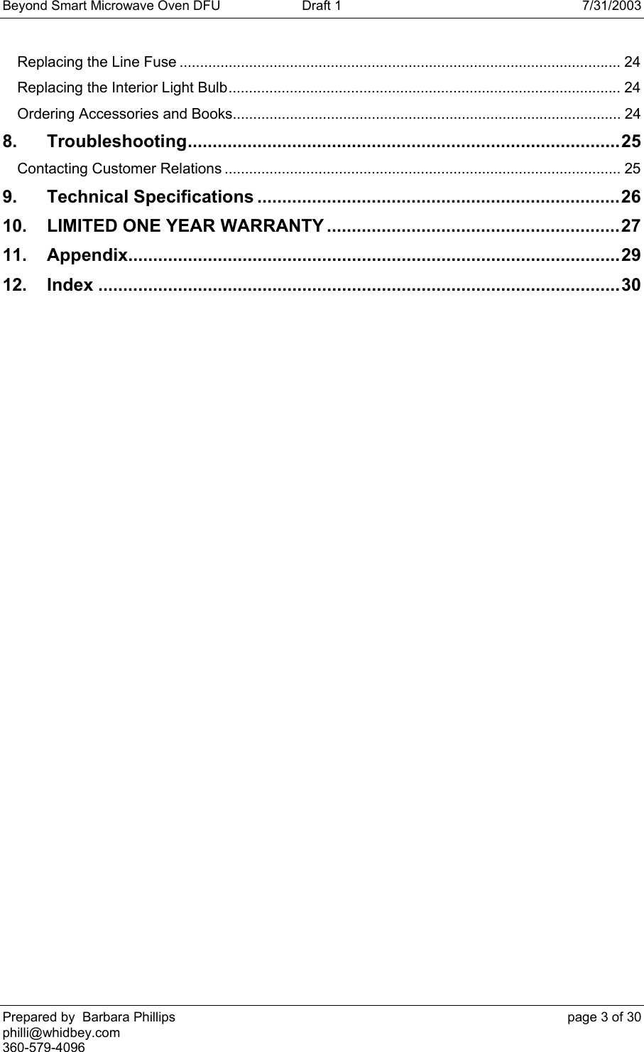 Beyond Smart Microwave Oven DFU  Draft 1  7/31/2003 Prepared by  Barbara Phillips    page 3 of 30 philli@whidbey.com    360-579-4096 Replacing the Line Fuse ............................................................................................................ 24 Replacing the Interior Light Bulb................................................................................................ 24 Ordering Accessories and Books............................................................................................... 24 8. Troubleshooting.......................................................................................25 Contacting Customer Relations ................................................................................................. 25 9. Technical Specifications .........................................................................26 10. LIMITED ONE YEAR WARRANTY ...........................................................27 11. Appendix...................................................................................................29 12. Index .........................................................................................................30  