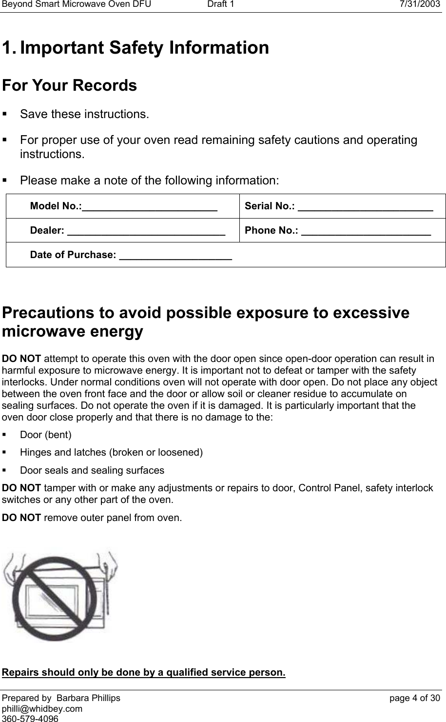 Beyond Smart Microwave Oven DFU  Draft 1  7/31/2003 Prepared by  Barbara Phillips    page 4 of 30 philli@whidbey.com    360-579-4096 1. Important Safety Information For Your Records   Save these instructions.   For proper use of your oven read remaining safety cautions and operating instructions.   Please make a note of the following information: Model No.:________________________  Serial No.: ________________________ Dealer: ____________________________  Phone No.: _______________________ Date of Purchase: ____________________  Precautions to avoid possible exposure to excessive microwave energy DO NOT attempt to operate this oven with the door open since open-door operation can result in harmful exposure to microwave energy. It is important not to defeat or tamper with the safety interlocks. Under normal conditions oven will not operate with door open. Do not place any object between the oven front face and the door or allow soil or cleaner residue to accumulate on sealing surfaces. Do not operate the oven if it is damaged. It is particularly important that the oven door close properly and that there is no damage to the:  Door (bent)   Hinges and latches (broken or loosened)   Door seals and sealing surfaces  DO NOT tamper with or make any adjustments or repairs to door, Control Panel, safety interlock switches or any other part of the oven. DO NOT remove outer panel from oven.     Repairs should only be done by a qualified service person.  