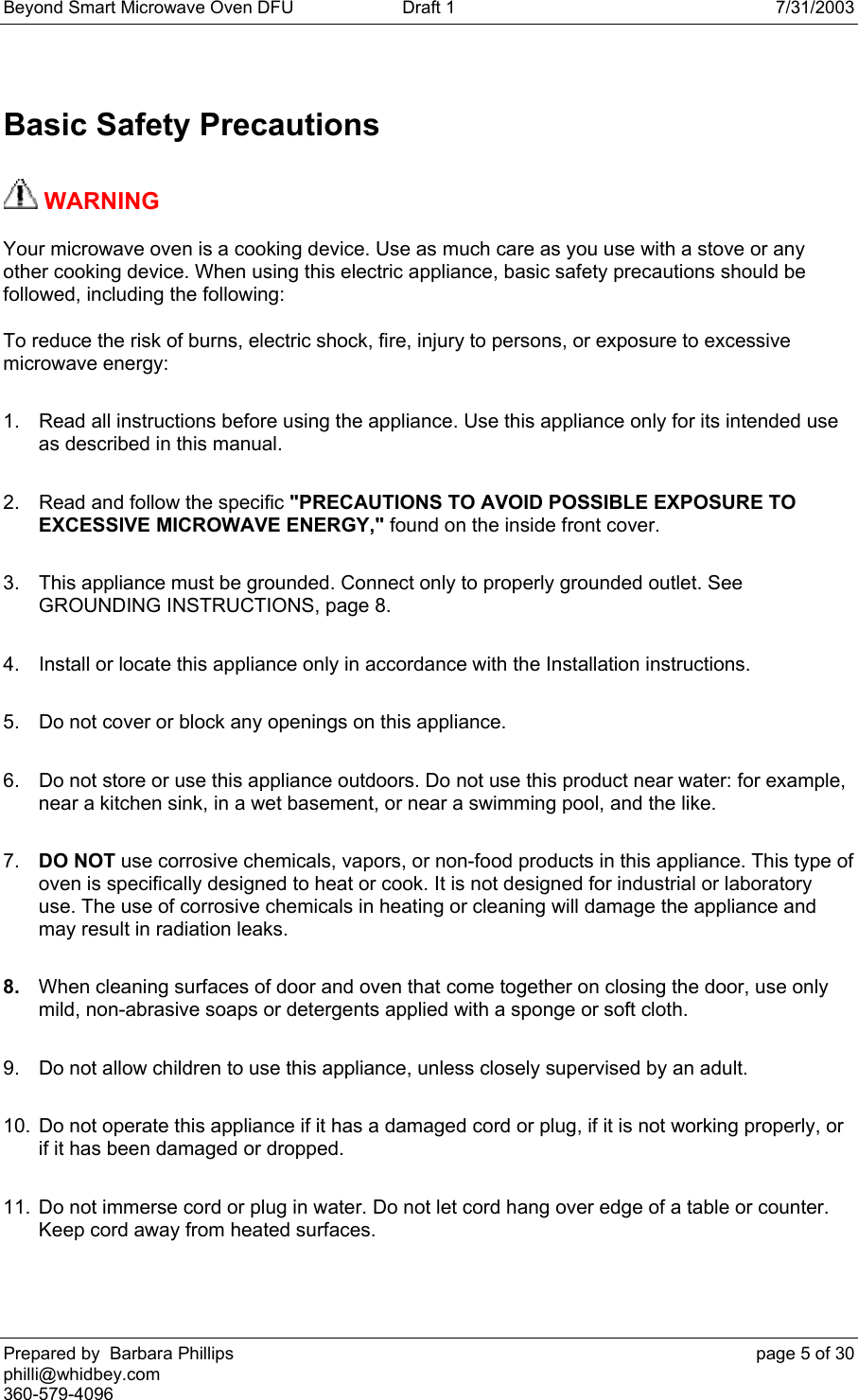 Beyond Smart Microwave Oven DFU  Draft 1  7/31/2003 Prepared by  Barbara Phillips    page 5 of 30 philli@whidbey.com    360-579-4096 Basic Safety Precautions  WARNING   Your microwave oven is a cooking device. Use as much care as you use with a stove or any other cooking device. When using this electric appliance, basic safety precautions should be followed, including the following: To reduce the risk of burns, electric shock, fire, injury to persons, or exposure to excessive microwave energy: 1.  Read all instructions before using the appliance. Use this appliance only for its intended use as described in this manual. 2.  Read and follow the specific &quot;PRECAUTIONS TO AVOID POSSIBLE EXPOSURE TO EXCESSIVE MICROWAVE ENERGY,&quot; found on the inside front cover. 3.  This appliance must be grounded. Connect only to properly grounded outlet. See GROUNDING INSTRUCTIONS, page 8. 4.  Install or locate this appliance only in accordance with the Installation instructions. 5.  Do not cover or block any openings on this appliance. 6.  Do not store or use this appliance outdoors. Do not use this product near water: for example, near a kitchen sink, in a wet basement, or near a swimming pool, and the like. 7.  DO NOT use corrosive chemicals, vapors, or non-food products in this appliance. This type of oven is specifically designed to heat or cook. It is not designed for industrial or laboratory use. The use of corrosive chemicals in heating or cleaning will damage the appliance and may result in radiation leaks. 8.  When cleaning surfaces of door and oven that come together on closing the door, use only mild, non-abrasive soaps or detergents applied with a sponge or soft cloth. 9.  Do not allow children to use this appliance, unless closely supervised by an adult. 10.  Do not operate this appliance if it has a damaged cord or plug, if it is not working properly, or if it has been damaged or dropped. 11.  Do not immerse cord or plug in water. Do not let cord hang over edge of a table or counter. Keep cord away from heated surfaces. 