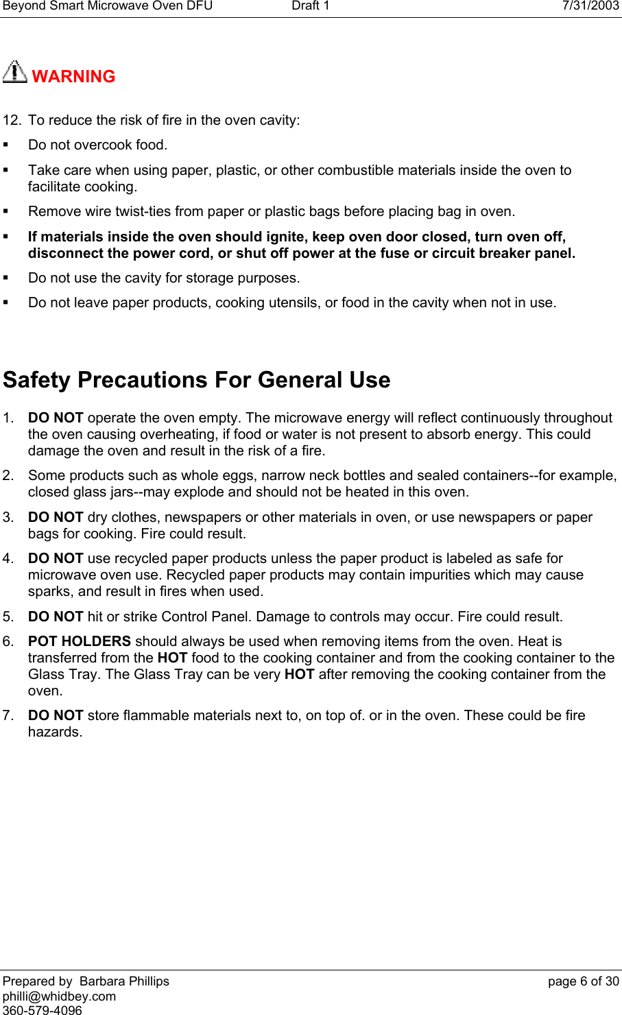 Beyond Smart Microwave Oven DFU  Draft 1  7/31/2003 Prepared by  Barbara Phillips    page 6 of 30 philli@whidbey.com    360-579-4096  WARNING   12.  To reduce the risk of fire in the oven cavity:   Do not overcook food.   Take care when using paper, plastic, or other combustible materials inside the oven to facilitate cooking.   Remove wire twist-ties from paper or plastic bags before placing bag in oven.  If materials inside the oven should ignite, keep oven door closed, turn oven off, disconnect the power cord, or shut off power at the fuse or circuit breaker panel.    Do not use the cavity for storage purposes.   Do not leave paper products, cooking utensils, or food in the cavity when not in use.  Safety Precautions For General Use  1.  DO NOT operate the oven empty. The microwave energy will reflect continuously throughout the oven causing overheating, if food or water is not present to absorb energy. This could damage the oven and result in the risk of a fire. 2.  Some products such as whole eggs, narrow neck bottles and sealed containers--for example, closed glass jars--may explode and should not be heated in this oven.  3.  DO NOT dry clothes, newspapers or other materials in oven, or use newspapers or paper bags for cooking. Fire could result.  4.  DO NOT use recycled paper products unless the paper product is labeled as safe for microwave oven use. Recycled paper products may contain impurities which may cause sparks, and result in fires when used.  5.  DO NOT hit or strike Control Panel. Damage to controls may occur. Fire could result.  6.  POT HOLDERS should always be used when removing items from the oven. Heat is transferred from the HOT food to the cooking container and from the cooking container to the Glass Tray. The Glass Tray can be very HOT after removing the cooking container from the oven.  7.  DO NOT store flammable materials next to, on top of. or in the oven. These could be fire hazards.   