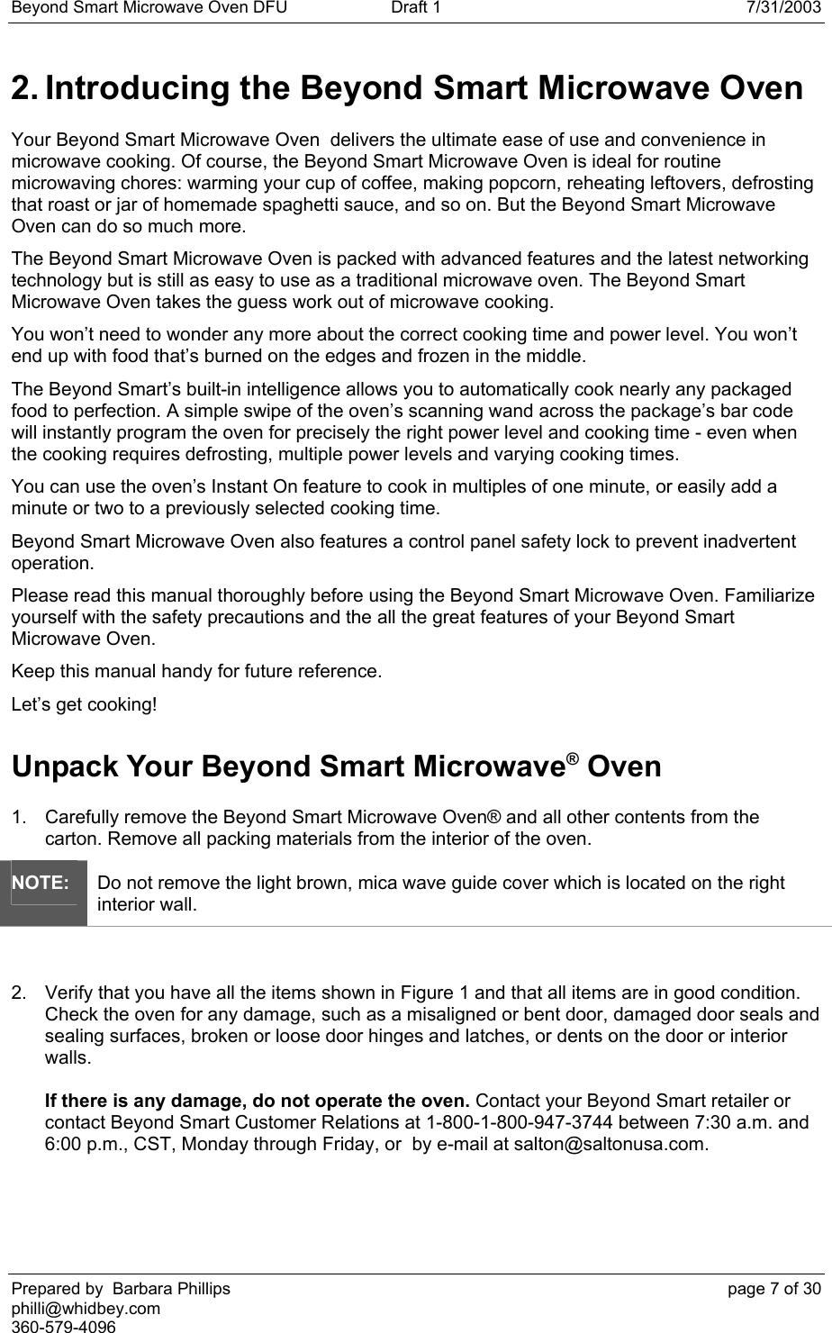 Beyond Smart Microwave Oven DFU  Draft 1  7/31/2003 Prepared by  Barbara Phillips    page 7 of 30 philli@whidbey.com    360-579-4096 2. Introducing the Beyond Smart Microwave Oven Your Beyond Smart Microwave Oven  delivers the ultimate ease of use and convenience in microwave cooking. Of course, the Beyond Smart Microwave Oven is ideal for routine microwaving chores: warming your cup of coffee, making popcorn, reheating leftovers, defrosting that roast or jar of homemade spaghetti sauce, and so on. But the Beyond Smart Microwave Oven can do so much more. The Beyond Smart Microwave Oven is packed with advanced features and the latest networking technology but is still as easy to use as a traditional microwave oven. The Beyond Smart Microwave Oven takes the guess work out of microwave cooking. You won’t need to wonder any more about the correct cooking time and power level. You won’t end up with food that’s burned on the edges and frozen in the middle. The Beyond Smart’s built-in intelligence allows you to automatically cook nearly any packaged food to perfection. A simple swipe of the oven’s scanning wand across the package’s bar code will instantly program the oven for precisely the right power level and cooking time - even when the cooking requires defrosting, multiple power levels and varying cooking times. You can use the oven’s Instant On feature to cook in multiples of one minute, or easily add a minute or two to a previously selected cooking time. Beyond Smart Microwave Oven also features a control panel safety lock to prevent inadvertent operation. Please read this manual thoroughly before using the Beyond Smart Microwave Oven. Familiarize yourself with the safety precautions and the all the great features of your Beyond Smart Microwave Oven. Keep this manual handy for future reference. Let’s get cooking! Unpack Your Beyond Smart Microwave® Oven 1.  Carefully remove the Beyond Smart Microwave Oven® and all other contents from the carton. Remove all packing materials from the interior of the oven.  NOTE: Do not remove the light brown, mica wave guide cover which is located on the right interior wall.  2.  Verify that you have all the items shown in Figure 1 and that all items are in good condition.  Check the oven for any damage, such as a misaligned or bent door, damaged door seals and sealing surfaces, broken or loose door hinges and latches, or dents on the door or interior walls.  If there is any damage, do not operate the oven. Contact your Beyond Smart retailer or contact Beyond Smart Customer Relations at 1-800-1-800-947-3744 between 7:30 a.m. and 6:00 p.m., CST, Monday through Friday, or  by e-mail at salton@saltonusa.com. 