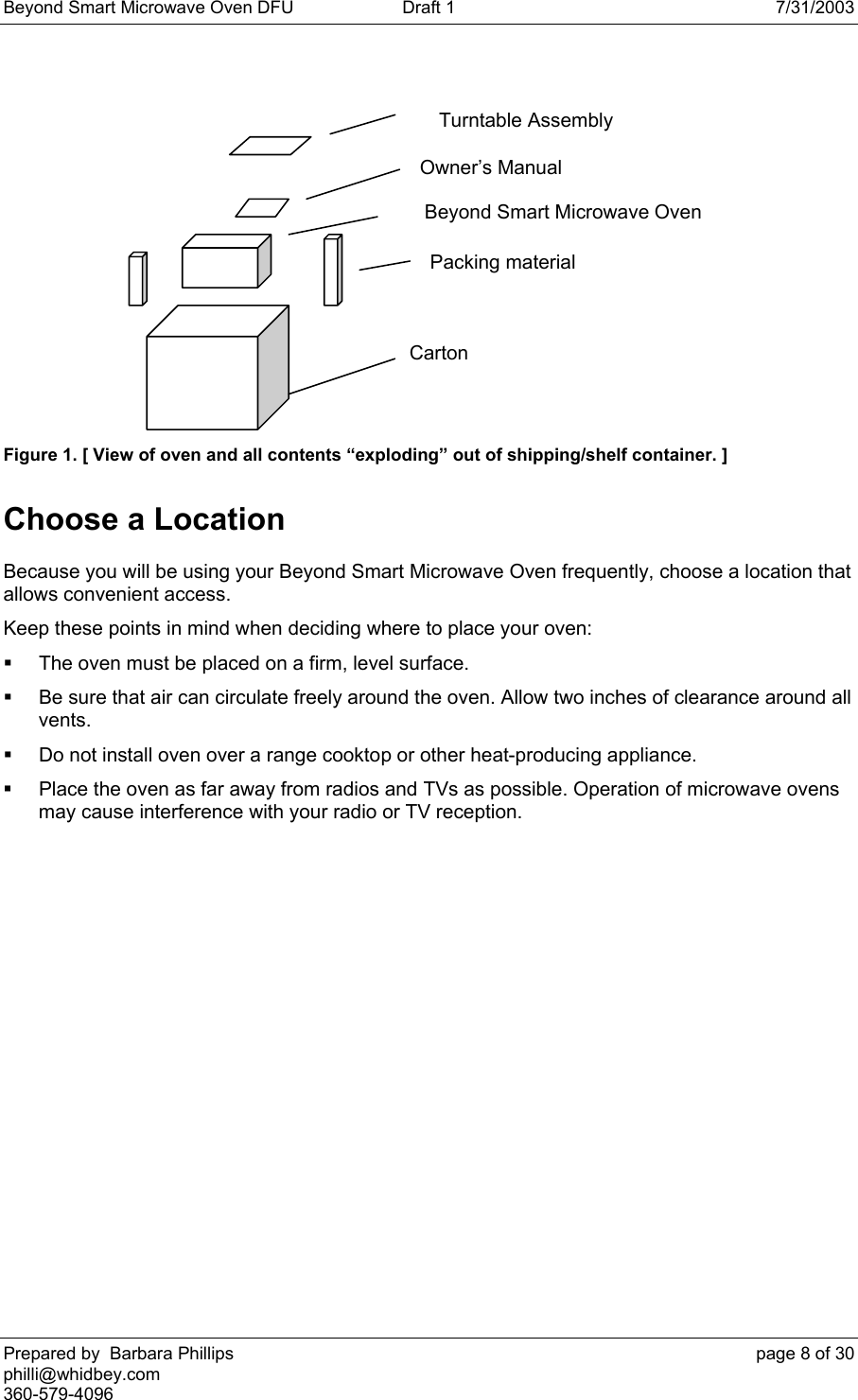 Beyond Smart Microwave Oven DFU  Draft 1  7/31/2003 Prepared by  Barbara Phillips    page 8 of 30 philli@whidbey.com    360-579-4096 Figure 1. [ View of oven and all contents “exploding” out of shipping/shelf container. ] Choose a Location Because you will be using your Beyond Smart Microwave Oven frequently, choose a location that allows convenient access. Keep these points in mind when deciding where to place your oven:   The oven must be placed on a firm, level surface.   Be sure that air can circulate freely around the oven. Allow two inches of clearance around all vents.   Do not install oven over a range cooktop or other heat-producing appliance.   Place the oven as far away from radios and TVs as possible. Operation of microwave ovens may cause interference with your radio or TV reception.  Beyond Smart Microwave Oven Carton Packing material Owner’s Manual Turntable Assembly 