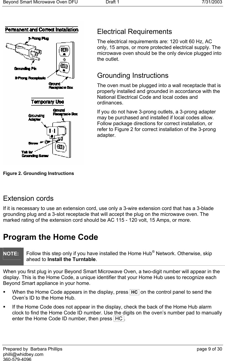 Beyond Smart Microwave Oven DFU  Draft 1  7/31/2003 Prepared by  Barbara Phillips    page 9 of 30 philli@whidbey.com    360-579-4096  Electrical Requirements The electrical requirements are: 120 volt 60 Hz, AC only, 15 amps, or more protected electrical supply. The microwave oven should be the only device plugged into the outlet. Grounding Instructions The oven must be plugged into a wall receptacle that is properly installed and grounded in accordance with the National Electrical Code and local codes and ordinances. If you do not have 3-prong outlets, a 3-prong adapter may be purchased and installed if local codes allow. Follow package directions for correct installation, or refer to Figure 2 for correct installation of the 3-prong adapter.  Figure 2. Grounding Instructions Extension cords If it is necessary to use an extension cord, use only a 3-wire extension cord that has a 3-blade grounding plug and a 3-slot receptacle that will accept the plug on the microwave oven. The marked rating of the extension cord should be AC 115 - 120 volt, 15 Amps, or more. Program the Home Code NOTE: Follow this step only if you have installed the Home Hub® Network. Otherwise, skip ahead to Install the Turntable. When you first plug in your Beyond Smart Microwave Oven, a two-digit number will appear in the display. This is the Home Code, a unique identifier that your Home Hub uses to recognize each Beyond Smart appliance in your home.   When the Home Code appears in the display, press  HC  on the control panel to send the Oven’s ID to the Home Hub.   If the Home Code does not appear in the display, check the back of the Home Hub alarm clock to find the Home Code ID number. Use the digits on the oven’s number pad to manually enter the Home Code ID number, then press  HC .   