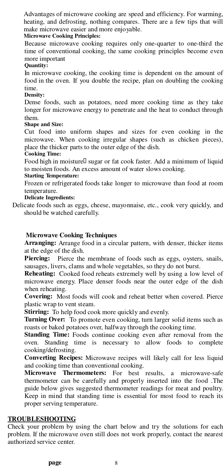                                  page 8Advantages of microwave cooking are speed and efficiency. For warming,heating, and defrosting, nothing compares. There are a few tips that willmake microwave easier and more enjoyable.Microwave Cooking Principles:Because microwave cooking requires only one-quarter to one-third thetime of conventional cooking, the same cooking principles become evenmore importantQuantity:In microwave cooking, the cooking time is dependent on the amount offood in the oven. If you double the recipe, plan on doubling the cookingtime.Density:Dense foods, such as potatoes, need more cooking time as they takelonger for microwave energy to penetrate and the heat to conduct throughthem.Shape and Size:Cut food into uniform shapes and sizes for even cooking in themicrowave. When cooking irregular shapes (such as chicken pieces),place the thicker parts to the outer edge of the dish.Cooking Time:Food high in moisture&quot; sugar or fat cook faster. Add a minimum of liquidto moisten foods. An excess amount of water slows cooking.Starting Temperature:Frozen or refrigerated foods take longer to microwave than food at roomtemperature.Delicate Ingredients:       Delicate foods such as eggs, cheese, mayonnaise, etc., cook very quickly, andshould be watched carefully. Microwave Cooking TechniquesArranging: Arrange food in a circular pattern, with denser, thicker itemsat the edge of the dish.Piercing:   Pierce the membrane of foods such as eggs, oysters, snails,sausages, livers, clams and whole vegetables, so they do not burst.Reheating:  Cooked food reheats extremely well by using a low level ofmicrowave energy. Place denser foods near the outer edge of the dishwhen reheating.Covering:  Most foods will cook and reheat better when covered. Pierceplastic wrap to vent steam.Stirring:  To help food cook more quickly and evenly.Turning Over:   To promote even cooking, turn larger solid items such asroasts or baked potatoes over, halfway through the cooking time.Standing Time: Foods continue cooking even after removal from theoven. Standing time is necessary to allow foods to completecooking/defrosting.Converting Recipes: Microwave recipes will likely call for less liquidand cooking time than conventional cooking.Microwave Thermometers: For best results, a microwave-safethermometer can be carefully and properly inserted into the food .Theguide below gives suggested thermometer readings for meat and poultry.Keep in mind that standing time is essential for most food to reach itsproper serving temperature.TROUBLESHOOTINGCheck your problem by using the chart below and try the solutions for eachproblem. If the microwave oven still does not work properly, contact the nearestauthorized service center.