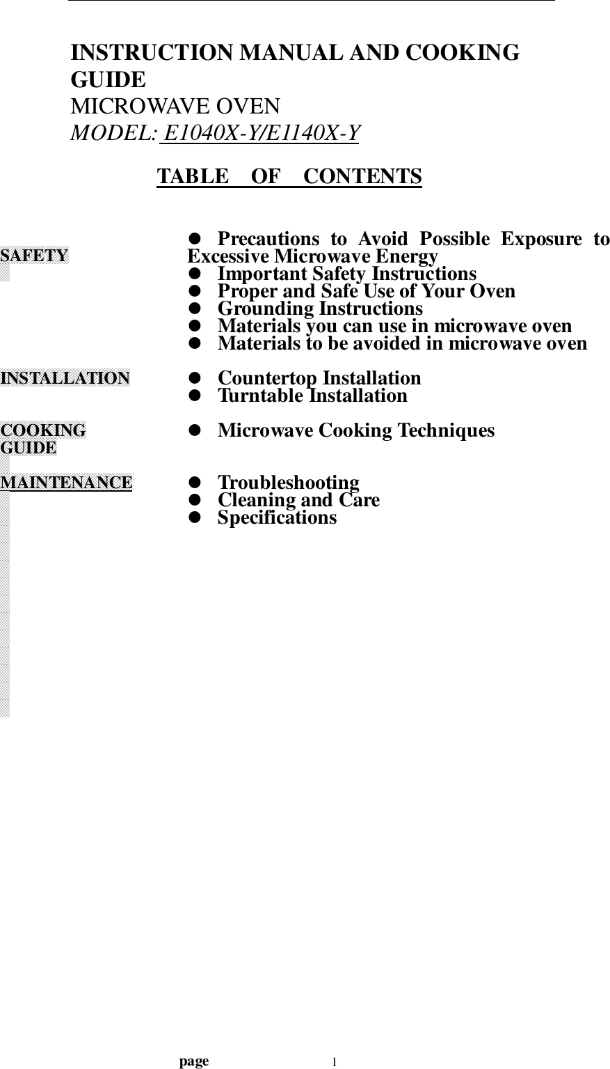                                  page 1INSTRUCTION MANUAL AND COOKINGGUIDEMICROWAVE OVENMODEL: E1040X-Y/E1140X-YTABLE    OF    CONTENTSSAFETYINSTALLATIONCOOKINGGUIDEMAINTENANCE! Precautions to Avoid Possible Exposure toExcessive Microwave Energy! Important Safety Instructions! Proper and Safe Use of Your Oven! Grounding Instructions! Materials you can use in microwave oven! Materials to be avoided in microwave oven! Countertop Installation! Turntable Installation! Microwave Cooking Techniques! Troubleshooting! Cleaning and Care! Specifications