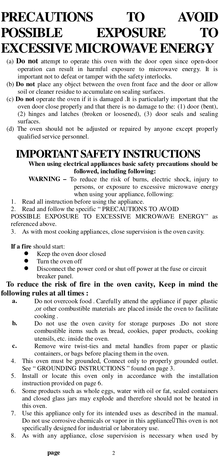                                  page 2PRECAUTIONS TO AVOIDPOSSIBLE EXPOSURE TOEXCESSIVE MICROWAVE ENERGY(a) Do not attempt to operate this oven with the door open since open-dooroperation can result in harmful exposure to microwave energy. It isimportant not to defeat or tamper with the safety interlocks.(b) Do not place any object between the oven front face and the door or allowsoil or cleaner residue to accumulate on sealing surfaces.(c) Do not operate the oven if it is damaged .It is particularly important that theoven door close properly and that there is no damage to the: (1) door (bent),(2) hinges and latches (broken or loosened), (3) door seals and sealingsurfaces.(d) The oven should not be adjusted or repaired by anyone except properlyqualified service personnel.IMPORTANT SAFETY INSTRUCTIONSWhen using electrical appliances basic safety precautions should befollowed, including following:WARNING – To reduce the risk of burns, electric shock, injury topersons, or exposure to excessive microwave energywhen using your appliance, following:1. Read all instruction before using the appliance.2. Read and follow the specific “ PRECAUTIONS TO AVOIDPOSSIBLE EXPOSURE TO EXCESSIVE MICROWAVE ENERGY” asreferenced above.3. As with most cooking appliances, close supervision is the oven cavity.If a fire should start:! Keep the oven door closed! Turn the oven off! Disconnect the power cord or shut off power at the fuse or circuitbreaker panel.   To reduce the risk of fire in the oven cavity, Keep in mind thefollowing rules at all times :a. Do not overcook food . Carefully attend the appliance if paper ,plastic,or other combustible materials are placed inside the oven to facilitatecooking .b. Do not use the oven cavity for storage purposes .Do not storecombustible items such as bread, cookies, paper products, cookingutensils, etc. inside the oven.c. Remove wire twist-ties and metal handles from paper or plasticcontainers, or bags before placing them in the oven.4. This oven must be grounded, Connect only to properly grounded outlet.See “ GROUNDING INSTRUCTIONS ” found on page 3.5. Install or locate this oven only in accordance with the installationinstruction provided on page 6.6. Some products such as whole eggs, water with oil or fat, sealed containersand closed glass jars may explode and therefore should not be heated inthis oven.7. Use this appliance only for its intended uses as described in the manual.Do not use corrosive chemicals or vapor in this appliance&quot;This oven is notspecifically designed for industrial or laboratory use.8. As with any appliance, close supervision is necessary when used by