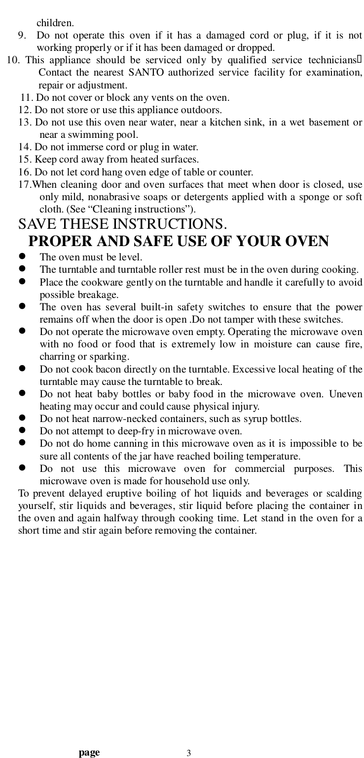                                  page 3children.9. Do not operate this oven if it has a damaged cord or plug, if it is notworking properly or if it has been damaged or dropped.   10. This appliance should be serviced only by qualified service technicians&quot;Contact the nearest SANTO authorized service facility for examination,repair or adjustment.11. Do not cover or block any vents on the oven.12. Do not store or use this appliance outdoors.13. Do not use this oven near water, near a kitchen sink, in a wet basement ornear a swimming pool.14. Do not immerse cord or plug in water.15. Keep cord away from heated surfaces.16. Do not let cord hang oven edge of table or counter.17.When cleaning door and oven surfaces that meet when door is closed, useonly mild, nonabrasive soaps or detergents applied with a sponge or softcloth. (See “Cleaning instructions”).SAVE THESE INSTRUCTIONS.    PROPER AND SAFE USE OF YOUR OVEN! The oven must be level.! The turntable and turntable roller rest must be in the oven during cooking.! Place the cookware gently on the turntable and handle it carefully to avoidpossible breakage.! The oven has several built-in safety switches to ensure that the powerremains off when the door is open .Do not tamper with these switches.! Do not operate the microwave oven empty. Operating the microwave ovenwith no food or food that is extremely low in moisture can cause fire,charring or sparking.! Do not cook bacon directly on the turntable. Excessive local heating of theturntable may cause the turntable to break.! Do not heat baby bottles or baby food in the microwave oven. Unevenheating may occur and could cause physical injury.! Do not heat narrow-necked containers, such as syrup bottles.! Do not attempt to deep-fry in microwave oven.! Do not do home canning in this microwave oven as it is impossible to besure all contents of the jar have reached boiling temperature.! Do not use this microwave oven for commercial purposes. Thismicrowave oven is made for household use only.To prevent delayed eruptive boiling of hot liquids and beverages or scaldingyourself, stir liquids and beverages, stir liquid before placing the container inthe oven and again halfway through cooking time. Let stand in the oven for ashort time and stir again before removing the container.