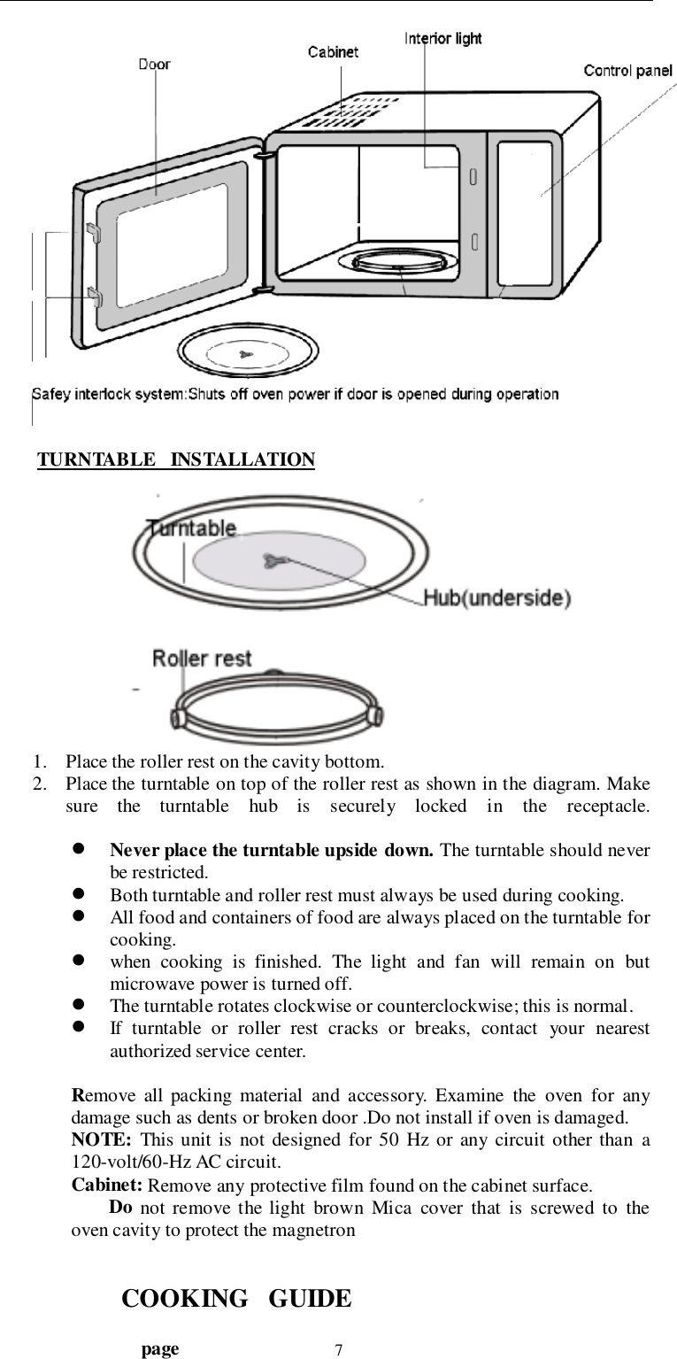                                  page 7 TURNTABLE   INSTALLATION1. Place the roller rest on the cavity bottom.2. Place the turntable on top of the roller rest as shown in the diagram. Makesure the turntable hub is securely locked in the receptacle.! Never place the turntable upside down. The turntable should neverbe restricted.! Both turntable and roller rest must always be used during cooking.! All food and containers of food are always placed on the turntable forcooking.! when cooking is finished. The light and fan will remain on butmicrowave power is turned off.! The turntable rotates clockwise or counterclockwise; this is normal.! If turntable or roller rest cracks or breaks, contact your nearestauthorized service center.Remove all packing material and accessory. Examine the oven for anydamage such as dents or broken door .Do not install if oven is damaged.NOTE: This unit is not designed for 50 Hz or any circuit other than a120-volt/60-Hz AC circuit.Cabinet: Remove any protective film found on the cabinet surface.        Do not remove the light brown Mica cover that is screwed to theoven cavity to protect the magnetronCOOKING   GUIDE