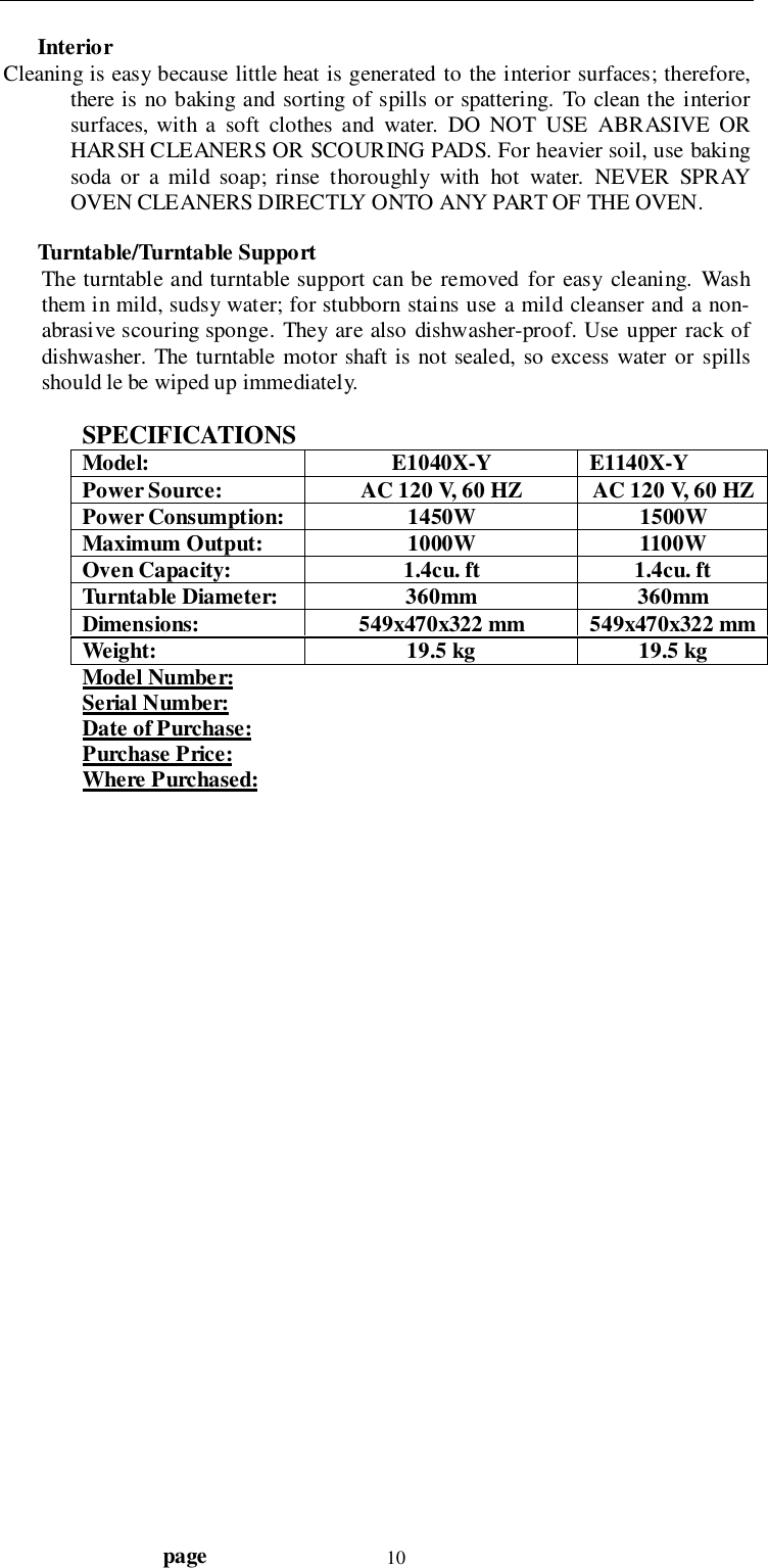                                  page 10InteriorCleaning is easy because little heat is generated to the interior surfaces; therefore,there is no baking and sorting of spills or spattering. To clean the interiorsurfaces, with a soft clothes and water. DO NOT USE ABRASIVE ORHARSH CLEANERS OR SCOURING PADS. For heavier soil, use bakingsoda or a mild soap; rinse thoroughly with hot water. NEVER SPRAYOVEN CLEANERS DIRECTLY ONTO ANY PART OF THE OVEN.Turntable/Turntable SupportThe turntable and turntable support can be removed for easy cleaning. Washthem in mild, sudsy water; for stubborn stains use a mild cleanser and a non-abrasive scouring sponge. They are also dishwasher-proof. Use upper rack ofdishwasher. The turntable motor shaft is not sealed, so excess water or spillsshould le be wiped up immediately.SPECIFICATIONSModel: E1040X-Y E1140X-YPower Source: AC 120 V, 60 HZ AC 120 V, 60 HZPower Consumption: 1450W 1500WMaximum Output: 1000W 1100WOven Capacity: 1.4cu. ft 1.4cu. ftTurntable Diameter: 360mm 360mmDimensions: 549x470x322 mm 549x470x322 mmWeight: 19.5 kg 19.5 kgModel Number:Serial Number:Date of Purchase:Purchase Price:Where Purchased: